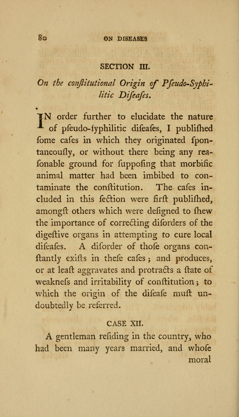 SECTION HI. On the conjlitutional Origin of Pfeudo-Syphi^ litic Difeafes. *¥N order further to elucidate the nature ^ of pfeudo-lyphilitic difeafes, I publifhed fome cafes m which they originated fpon- taneoully, or without there being any rea- fonable ground for fuppofing that morbific animal matter had been imbibed to con- taminate the conftitution. The cafes in- cluded in this feftion were firft publifhed, amongft others which were defigned to fhew the importance of correfting diforders of the digeftive organs in attempting to cure local difeafes. A diforder of thofe organs con- ftantly exifts in thefe cafes ; and produces, or at leaft aggravates and protrafts a ftate of weaknefs and irritability of conftitution; to which the origin of the difeafe muft un- doubtedly be referred. CASE XIL A gentleman rending in the country, who had been many years married, and whofe moral
