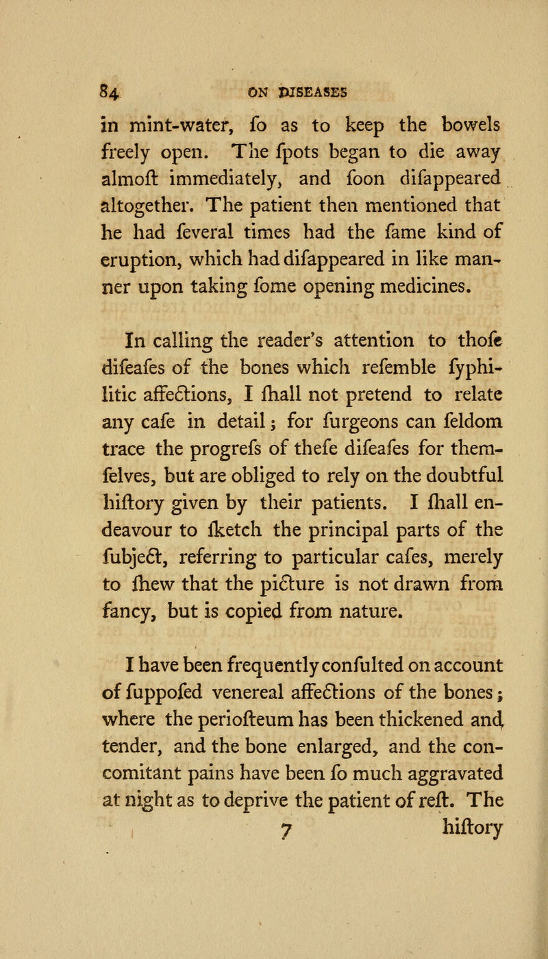 in mint-water, fo as to keep the bowels freely open. The fpots began to die away almoft immediately, and foon difappeared altogether. The patient then mentioned that he had feveral times had the fame kind of eruption, which had difappeared in like man- ner upon taking fome opening medicines. In calling the reader's attention to thofe difeafes of the bones which refemble fyphi- litic afFeflions, I fhall not pretend to relate any cafe in detail ^ for furgeons can feldom trace the progrefs of thefe difeafes for them- felves, but are obliged to rely on the doubtful hiftory given by their patients. I fhall en- deavour to Iketch the principal parts of the fubjeft, referring to particular cafes, merely to fhew that the pi6ture is not drawn from fancy, but is copied from nature. I have been frequently confulted on account of fuppofed venereal affeftions of the bones j where the periofteum has been thickened and, tender, and the bone enlarged, and the con- comitant pains have been fo much aggravated at night as to deprive the patient of reft. The 7 hiftory