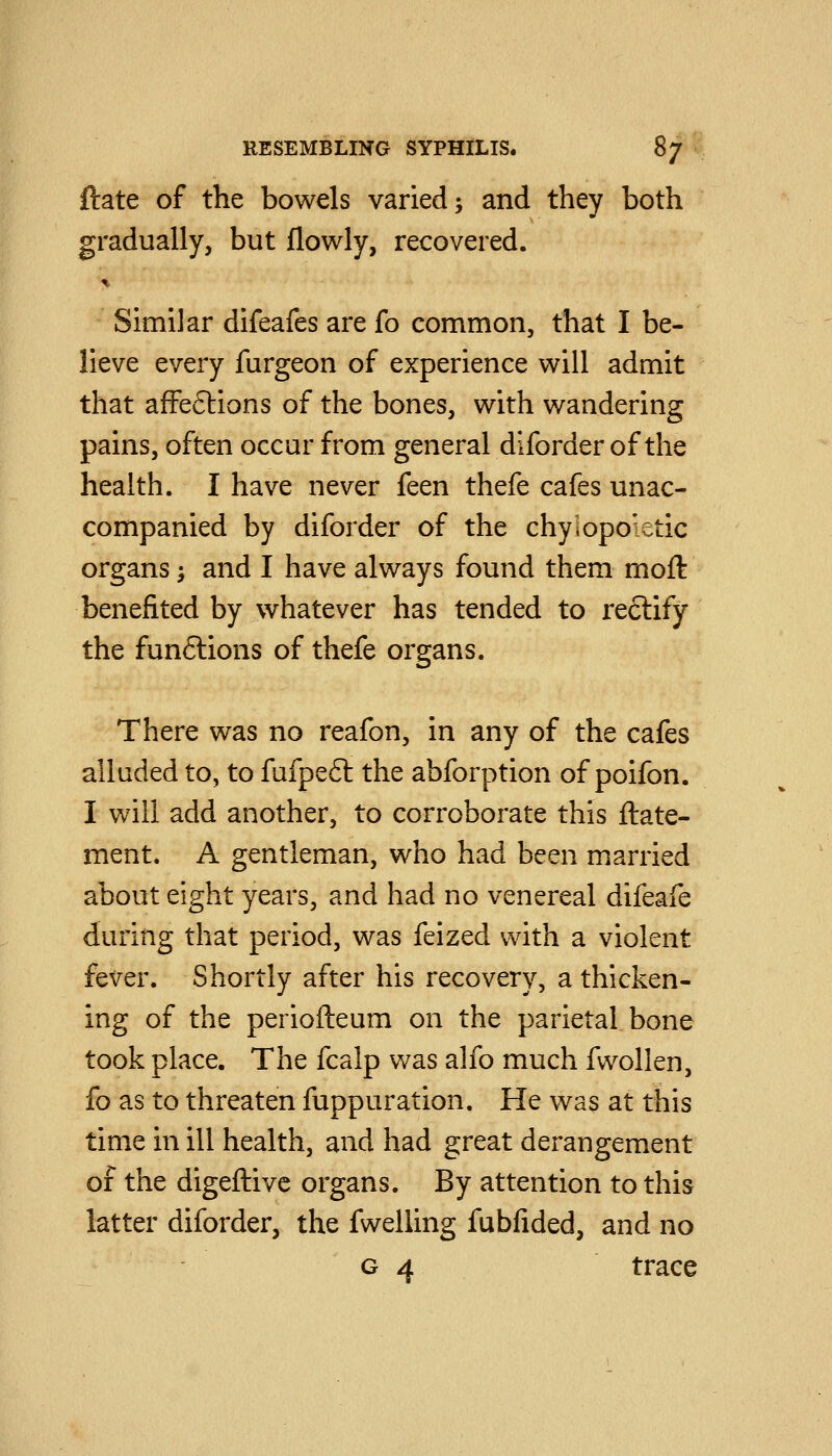 ftate of the bowels varied; and they both gradually, but flowly, recovered. ^. Similar difeafes are fo common, that I be- lieve every furgeon of experience will admit that afFeftions of the bones, with wandering pains, often occur from general diforder of the health. I have never feen thefe cafes unac- companied by diforder of the chylopoietic organs; and I have always found them moft benefited by whatever has tended to rectify the funftions of thefe organs. There was no reafon, in any of the cafes alluded to, to fufpe6l the abforption of poifon. I will add another, to corroborate this ftate- ment. A gentleman, who had been married about eight years, and had no venereal difeafe during that period, was feized with a violent fever. Shortly after his recovery, a thicken- ing of the periofteum on the parietal bone took place. The fcalp was alfo much fwollen, fo as to threaten fuppuration. He was at this time in ill health, and had great derangement of the digeftivc organs. By attention to this latter diforder, the fwelling fubfided, and no 04 trace