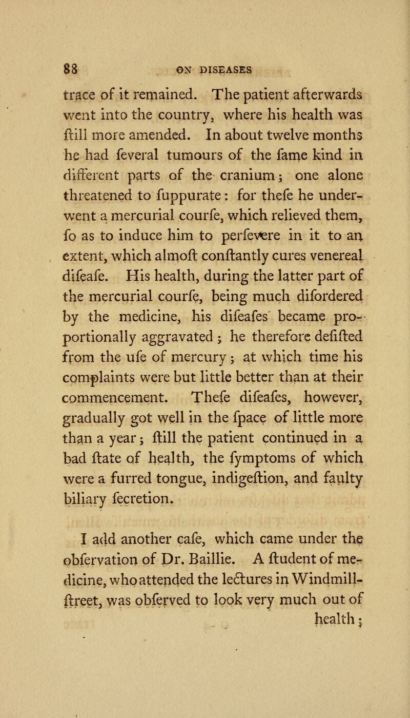 trace of it remained. The patient afterwards went into the country, where his health was ftili more amended. In about twelve months he had feveral tumours of the fanae kind in different p^rts of the cranium; one alone threatened to fuppurate: for thefe he under- went a mercurial courfe, which relieved them, fo as to induce him to perfev*ere in it to an extent, which alrnofl: conftantly cures venereal difeafe. His health, during the latter part of the mercurial courfe, being much difordered by the medicine, his difeafes' became pro--- portionally aggravated ; he therefore defifted from the ufe of mercury; at which time his complaints were but little better th^n at their commencement. Thefe difeafes, however, gradually got well in the fpace of little more than a year; ftill the patient continued in a bad ftate of health, the fymptoms of which were a furred tongue, indigeftion, and faulty biliary fecretion. I add another cafe, which came under thsj obferyation of Dr. Baillie. A ftudent of me- dicine, who attended the leftures in Windmill- ftreet, was obferved to look very much out of health;