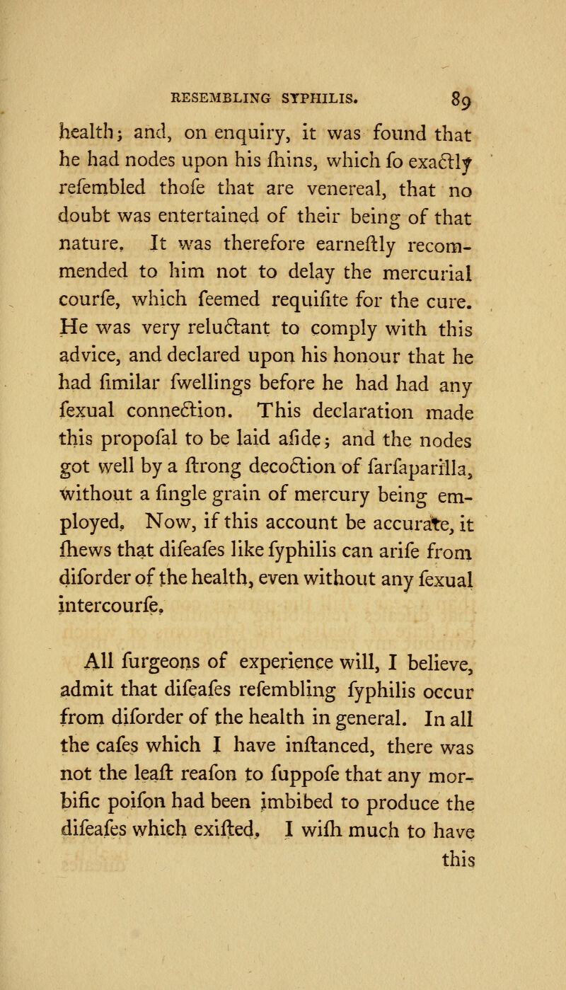 health; and, on enquiry, it was found that he had nodes upon his fhins, which fo exaftly refembled thofe that are venereal, that no doubt was entertained of their being of that nature. It w^as therefore earneftly recom- mended to him not to delay the mercurial courfe, which feemed reqiiifite for the cure. He was very relu6lant to comply with this advice, and declared upon his honour that he had fimilar fwellings before he had had any fexual connexion. This declaration made this propofal to be laid afide; and the nodes got well by a ftrong deco6lion of farfaparrlla, without a lingle grain of mercury being em- ployed. Now, if this account be accurate, it Ihews that difeafes likefyphilis can arife from diforder of the health, even without any fexual intercourfe, AH furgeoiis of experience will, I believe, admit that difeafes refembling fyphilis occur froni diforder of the health in general. In all the cafes which I have inftanced, there was not the leafl: reafon to fuppofe that any mor- bific poifon had been imbibed to produce the difeafes which exifted, I wifh much to have this