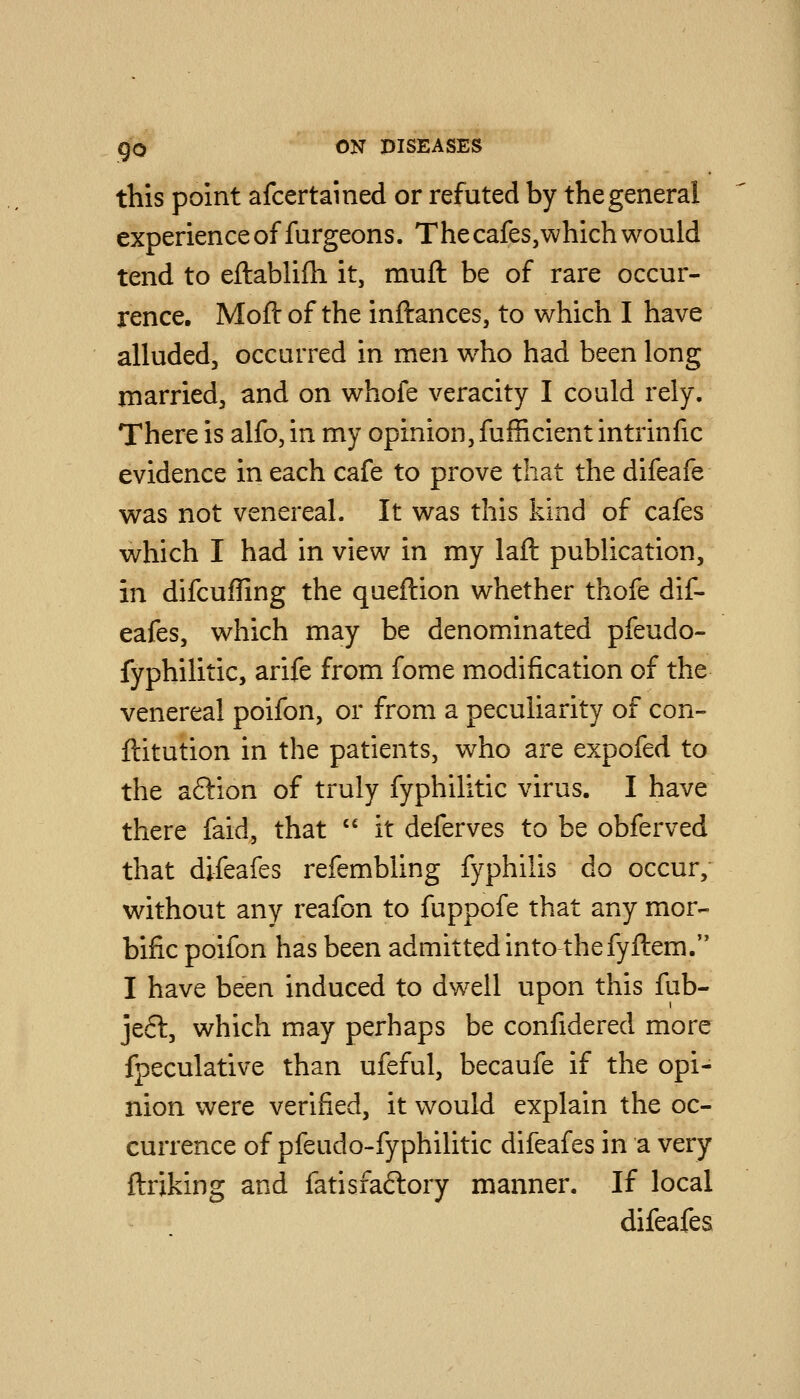 this point afcertained or refuted by the general experienceoffurgeons. Thecafes,whichwould tend to eftablifh it, muft be of rare occur- rence. Moft of the inftances, to which I have alluded, occurred in men who had been long rnarried, and on whofe veracity I could rely. There is alfo, in my opinion, fufficient intrinfic evidence in each cafe to prove that the difeafe was not venereal. It was this kind of cafes which I had in view in my laft publication, in difcuffing the queftion whether thofe dif- eafes, which may be denominated pfeudo- fyphilitic, arife from fome modification of the venereal poifon, or from a peculiarity of con- ftitution in the patients, who are expofed to the aftion of truly fyphilitic virus. I have there faid, that  it deferves to be obferved that difeafes refembling fyphilis do occur, without any reafon to fuppofe that any mor- bific poifon has been admitted into the fyftem. I have been induced to dwell upon this fub- jeft, which may perhaps be confidered more fpeculative than ufeful, becaufe if the opi- nion were verified, it would explain the oc- currence of pfeudo-fyphilitic difeafes in a very ftriking and fatisfaftory manner. If local difeafes