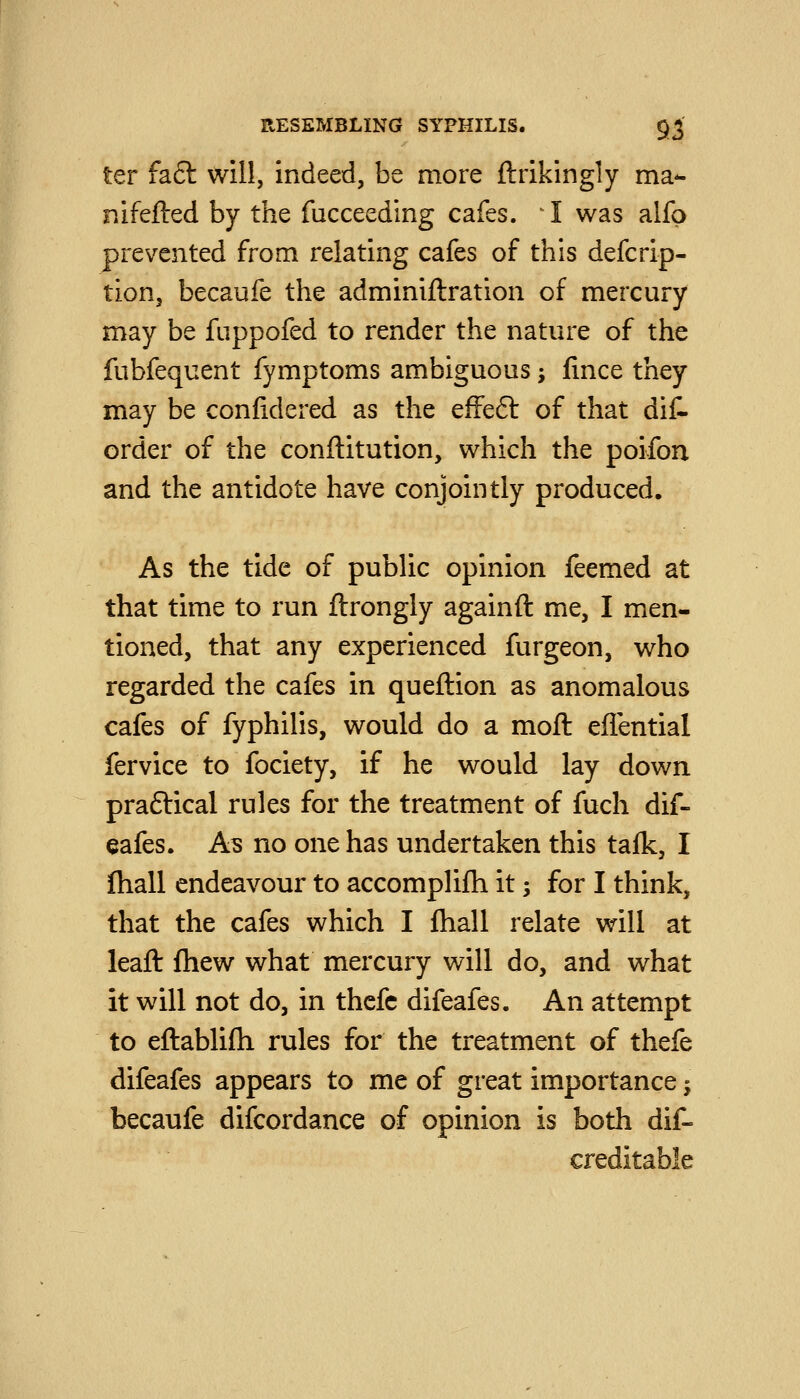 ter fa6l will, indeed, be more ftrikingly ma- nifefted by the fucceeding cafes. I was alfp prevented from relating cafes of this defcrip- tion, becaufe the adminiftration of mercury may be fuppofed to render the nature of the fubfequent fymptoms ambiguous; (ince they may be confidered as the efFeft of that dif- order of the conftitution, which the poifon and the antidote have conjointly produced. As the tide of public opinion feemed at that time to run ftrongly againft me, I men- tioned, that any experienced furgeon, who regarded the cafes in queftion as anomalous cafes of fyphilis, would do a moft eflential fervice to fociety, if he would lay down praftical rules for the treatment of fuch dif- eafes. As no one has undertaken this talk, I ftiall endeavour to accomplifli it; for I think, that the cafes which I fhall relate will at leaft Ihew what mercury will do, and what it will not do, in thcfc difeafes. An attempt to eftablifli rules for the treatment of thefe difeafes appears to me of great importance -, becaufe difcordance of opinion is both dif- creditable