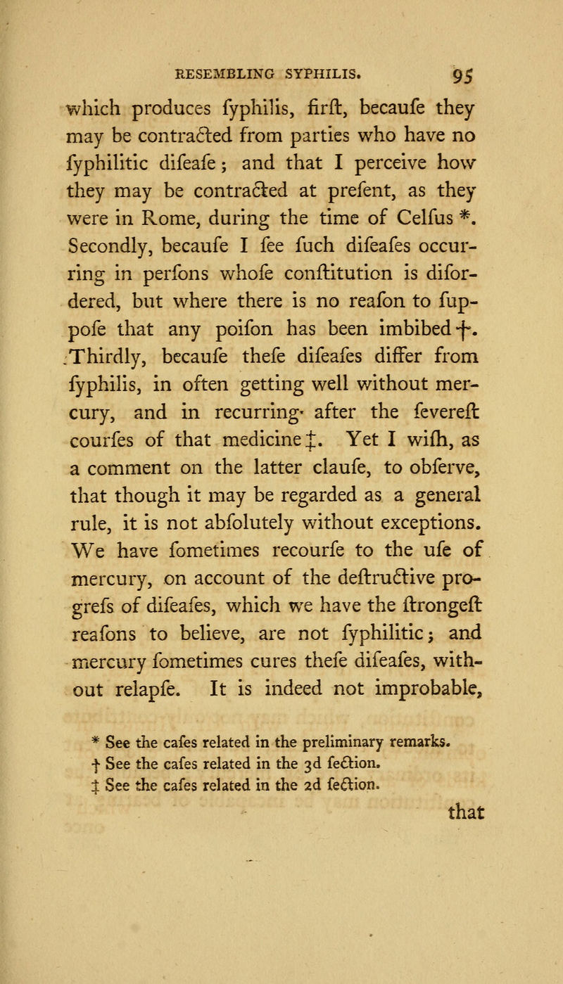 which produces fyphilis, firft, becaufe they may be contra6led from parties who have no fyphilitic difeafe; and that I perceive how they may be contra6i:ed at prefent, as they were in Rome, during the time of Celfus *. Secondly, becaufe I fee fuch difeafes occur- ring in perfons whofe conftituticn is difor- dered, but where there is no reafon to fup- pofe that any poifon has been imbibed-f*. :Thirdiy, becaufe thefe difeafes differ from fyphilis, in often getting well v/ithout mer- cury, and in recurring- after the fevereft courfes of that medicine J. Yet I wifli, as a comment on the latter claufe, to obferve, that though it may be regarded as a general rule, it is not abfolutely without exceptions. We have fometimes recourfe to the ufe of mercury, on account of the deftruflive pro- grefs of difeafes, which we have the ftrongeft reafons to believe, are not fyphilitic -, and mercury fometimes cures thefe difeafes, with- out relapfe. It is indeed not improbable, * See the cafes related in the preliminary remarks, f See the cafes related in the 3d fe£lion. $ See the cafes related in the 2d fe(^ion. that