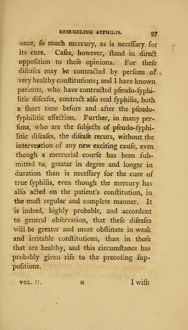 once, fo much mercury, as is neceflary for its cure. Cafes, however, ftand in direft oppofition to thefe opinions. For thefe difeafes may be contrafted by perfons of very healthy conftitutions; and I have known patients, who have contrafted pfeudo-fyphi- litic difeafes, contra6l aifo real fyphilis, both a fhort time before and after the pfeudo- fyphilitic affeftion. Further, in many per- fons, who are the fubjefts of pfeudo-fyphi- litic difeafes, the difeafc recurs, without the intcrveiation of any new exciting caufe, even though a mercurial courfe has been fub- mitted to, greater in degree and longer ia duration than is neceffary for the cure of true fyphilis, even though the m.ercury has alfo afted on the patient's conftitution, in the moft regular and complete manner. It is indeed, highly probable, slnd accordant to general obfervation, that thefe difeafes will be greater and more obftinate in weak and irritable conftitutions, than in thofe that are healthy, and this circumftance has probably given rife to the preceding fup- pofitions. VOL, II* H I wifh