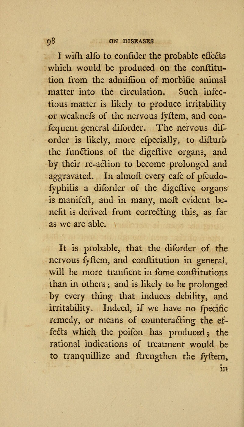 I wifli alfo to confider the probable efFe6ts which would be produced on the conftitu- tion from the admiffion of morbific animal matter into the circulation. Such infec- tious matter is likely to produce irritability or weaknefs of the nervous fyftem, and con- fequent general diforder. The nervous dif- order is likely, more efpecially, to difturb the funflions of the digeftive organs, and by their re-aclion to become prolonged and aggravated. In almoft every cafe of pfeudo- fyphilis a diforder of the digeftive organs is manifeft, and in many, moft evident be- nefit is derived from correfting this, as far as we are able. It is probable, that the diforder of the nervous fyftem, and conftitution in general, will be more tranfient in fome conftitutions than in others; and is likely to be prolonged by every thing that induces debility, and irritability. Indeed, if we have no fpecific remedy, or means of counterafting the ef- fe6ls which the poifon has produced ^ the rational indications of treatment would be to tranquillize and ftrengthen the fyftem, in