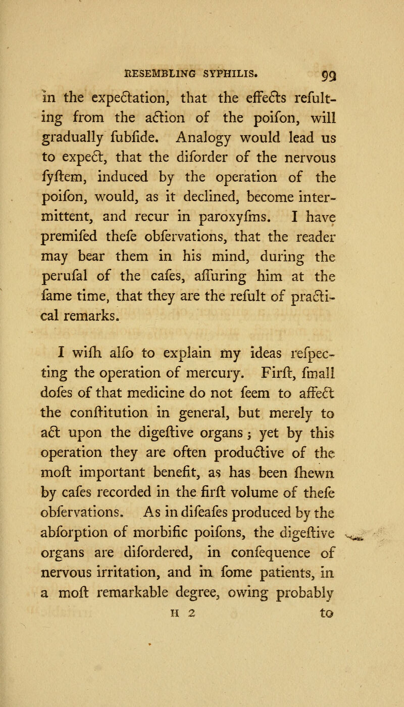 in the expeftation, that the efFefts refult- ing from the aftion of the poifon, will gradually fubfide. Analogy would lead us to expeft, that the diforder of the nervous fyftem, induced by the operation of the poifon, would, as it declined, become inter- mittent, and recur in paroxyfms. I have premifed thefe obfervations, that the reader may bear them in his mind, during the perufal of the cafes, affuring him at the fame time, that they are the refult of pra6li- cal remarks. I wifli alfo to explain my ideas refpec- ting the operation of mercury. Firft, fmall dofes of that medicine do not feem to affeft the confl-itution in general, but merely to a£t upon the digeftive organs; yet by this operation they are often produ6live of the moft important benefit, as has been fhewn by cafes recorded in the firft volume of thefe obfervations. As in difeafes produced by the abforption of morbific poifons, the digeftive organs are difordered, in confequence of nervous irritation, and in fome patients, in a moft remarkable degree, owing probably H 2 to