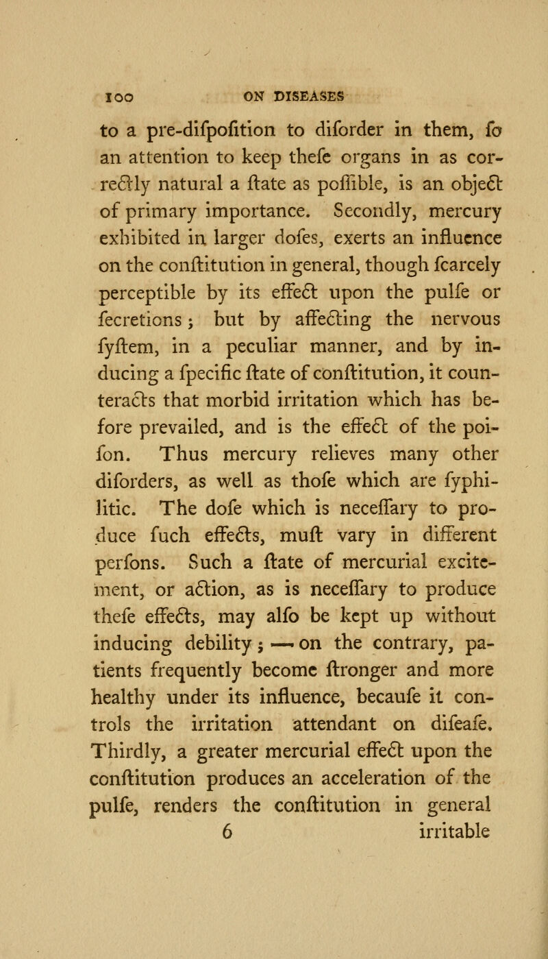 to a pre-difpofition to diforder in them, fa an attention to keep thefe organs in as cor- - reftly natural a ftate as poflible, is an objeSt of primary importance. Secondly, mercury exhibited in larger dofes, exerts an influence on the conftitution in general, though fcarcely perceptible by its effeft upon the pulfe or fecretions; but by affefting the nervous fyilem, in a peculiar manner, and by in- ducing a fpecific ftate of conftitution, it coun- teracts that morbid irritation which has be- fore prevailed, and is the effeft of the poi- fon. Thus mercury relieves many other diforders, as w^ell as thofe which are fyphi- litic. The dofe which is neceffary to pro- duce fuch effefts, muft vary in different perfons. Such a ftate of mercurial excite- ment, or aftion, as is neceffary to produce thefe effefts, may alfo be kept up without inducing debility j — on the contrary, pa- tients frequently become ftronger and more healthy under its influence, becaufe it con- trols the irritation attendant on difeafe. Thirdly, a greater mercurial effe6l upon the conftitution produces an acceleration of the pulfe, renders the conftitution in general 6 irritable