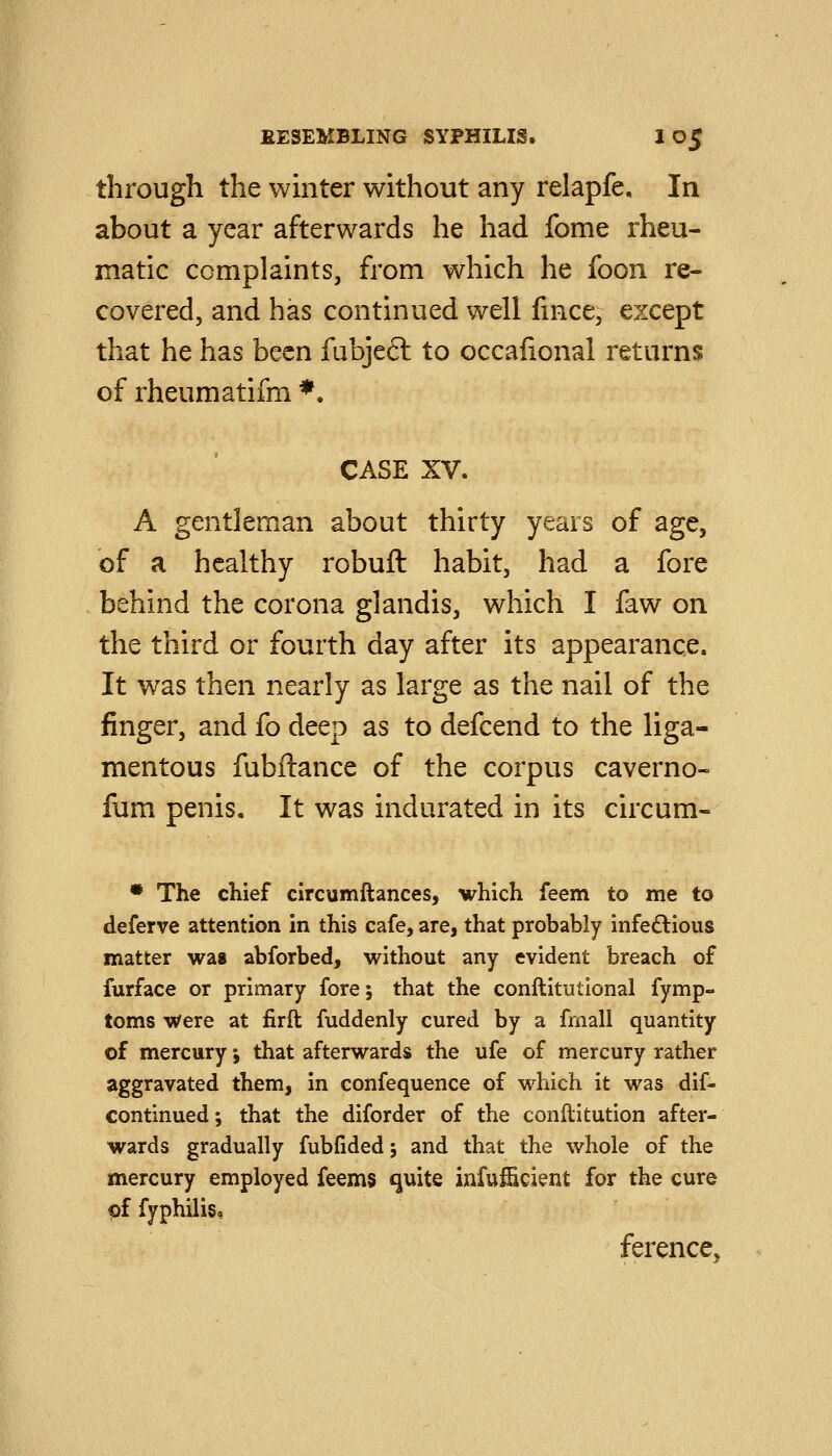 through the whiter without any relapfe. In about a year afterwards he had fome rheu- matic complaints, from which he foon re- covered, and has continued well fmce, except that he has been fubjeft to occafional returns of rheumatifm ♦• CASE XV. A gentleman about thirty years of age, of a healthy robuft habit, had a fore behind the corona glandis, which I faw on the third or fourth day after its appearance. It was then nearly as large as the nail of the finger, and fo deep as to defcend to the liga- mentous fubftance of the corpus caverno- fum penis. It was indurated in its circum- • The chief circumftances, which feem to me to deferve attention in this cafe, are, that probably infeftious matter was abforbed, without any evident breach of furface or primary fore; that the conftitutional fymp- toms were at firft fuddenly cured by a frnall quantity of mercury; that afterwards the ufe of mercury rather aggravated them, in confequence of which it was dif- continued; that the diforder of the conllitution after- wards gradually fubfided; and that the whole of the mercury employed feems quite infufficient for the cure pf fyphiliso ference^