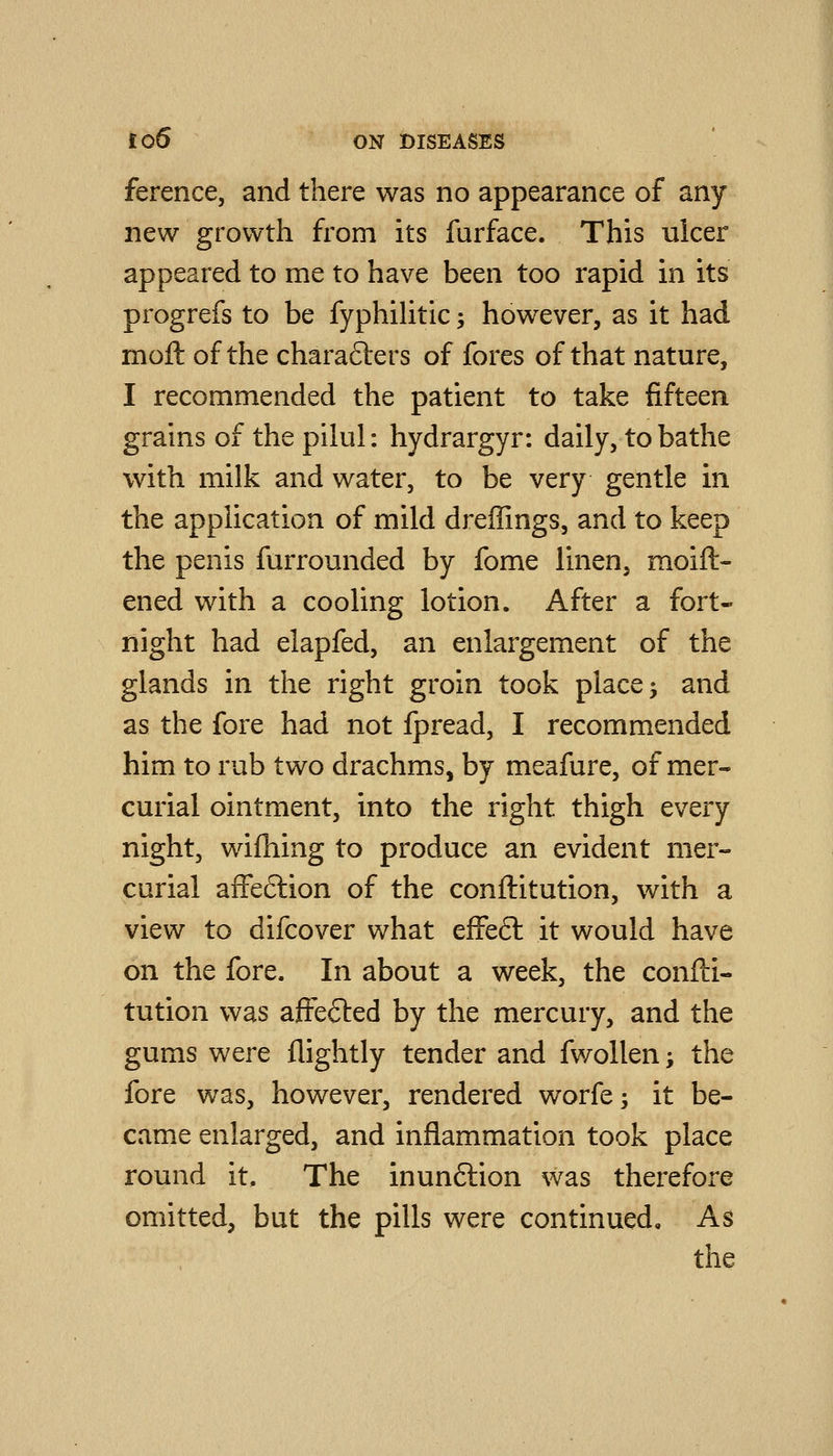 ference, and there was no appearance of any new growth from its furface. This ulcer appeared to me to have been too rapid in its progrefs to be fyphiUtic -, however, as it had moft of the charafters of fores of that nature, I recommended the patient to take fifteen grains of the pilul: hydrargyr: daily, to bathe with milk and water, to be very gentle in the application of mild dreffings, and to keep the penis furrounded by fome linen, raoift- ened v^^ith a cooling lotion. After a fort- night had elapfed, an enlargement of the glands in the right groin took place 5 and as the fore had not fpread, I recommended him to rub two drachms, by meafure, of mer- curial ointment, into the right thigh every night, wifhing to produce an evident mer- curial affeftion of the conftitution, with a view to difcover what efFeft it would have on the fore. In about a week, the confti- tution was affefted by the mercury, and the gums were flightly tender and fwoUen -, the fore was, however, rendered worfe; it be- came enlarged, and inflammation took place round it. The inunftion was therefore omitted, but the pills were continued. As the