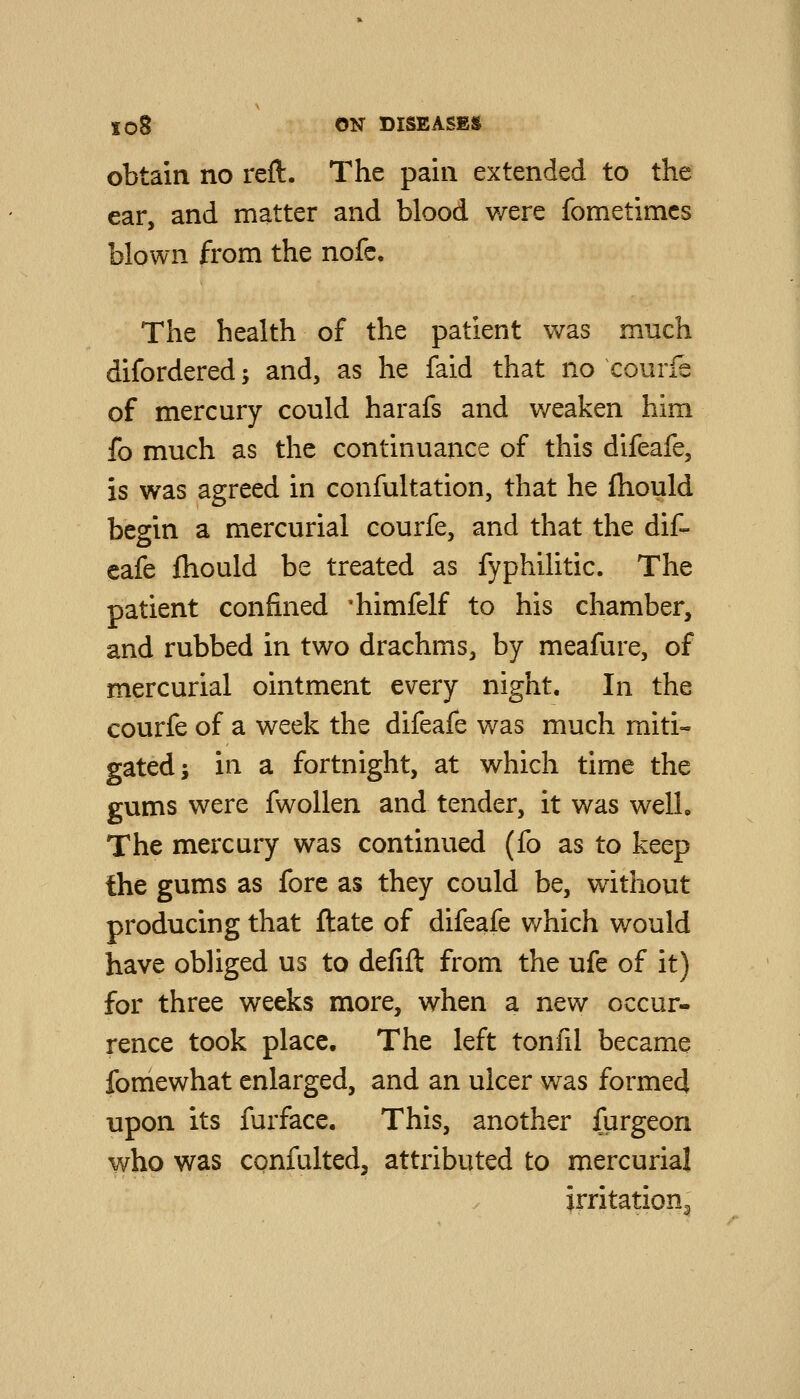 obtain no reft. The pain extended to the ear, and matter and blood were fometimcs blown from the nofc. The health of the patient was much difordered; and, as he faid that no courfe of mercury could harafs and weaken him fo much as the continuance of this difeafe, is was agreed in confultation, that he Ihould begin a mercurial courfe, and that the dif- eafe fhould be treated as fyphilitic. The patient confined 'himfelf to his chamber, and rubbed in two drachms, by meafure, of mercurial ointment every night. In the courfe of a week the difeafe was much miti- gated; in a fortnight, at which time the gums were fwoUen and tender, it was welL The mercury was continued (fo as to keep the gums as fore as they could be, without producing that ftate of difeafe which would have obliged us to defift from the ufe of it) for three weeks more, when a new occur- rence took place. The left tonfil became fomewhat enlarged, and an ulcer was formed upon its furface. This, another furgeon who was confulted, attributed to mercurial irritation.