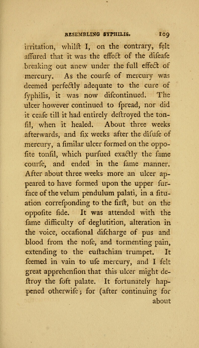 irritation, whilft I, on the contrary, felt affured that it was the efFeft of the difeafe breaking out anew under the full effeft of mercury. As the courfe of mercury was deemed perfeftly adequate to the cure of fyphilis, it was now difcontinued. The ulcer however continued to fpread, nor did it ceafe till it had entirely deftroyed the ton- fil, when it healed. About three weeks afterwards, and fix weeks after the difufe of mercury, a fimilar ulcer formed on the oppo- fite tonfil, which purfued exaftly the fame courfe, and ended in the fame manner. After about three weeks more an ulcer ap- peared to have formed upon the upper fur- face of the velum pendulum palati, in a fitu- ation correfponding to the firft, but on the oppofite fide. It was attended with the fame difficulty of deglutition, alteration in the voice, occafional difcharge of pus and blood from the nofe, and tormenting pain, extending to the euftachian trumpet. It feemed in vain to ufe mercury, and I felt great apprehenfion that this ulcer might de- ftroy the foft palate. It fortunately hap- pened otherwife; for (after continuing for about