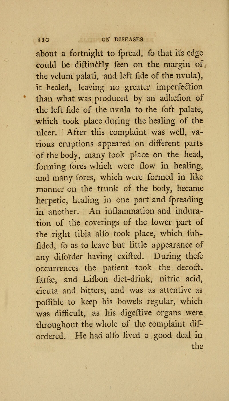 about a fortnight to fpread, fo that its edge could be diftinftly feen on the margin of,' the velum palati, and left fide of the uvula), it healed, leaving no greater imperfe6lion than what was produced by an adhelion of the left fide of the uvula to the foft palate, which took place during the healing of the ulcer. After this complaint was well, va- rious eruptions appeared on different parts of the body, many took place on the head, forming fores which were flow in healing, and many fores, which were formed in like manner on the trunk of the body, became herpetic, healing in one part and fpreading in another. An inflammation and indura- tion of the coverings of the lower part of the right tibia alfo took place, which fub- fided, fo as to leave but little appearance of any diforder having exifted. During thefe occurrences the patient took the deco6l. farfae, and Lifl)on diet-drink, nitric acid, cicuta and bitters, and was as attentive as pofllble to keejp his bowels regular, which was difficult, as his digeftive organs were throughout the whole of the complaint dif- ordered. He had alfo lived a good deal in the