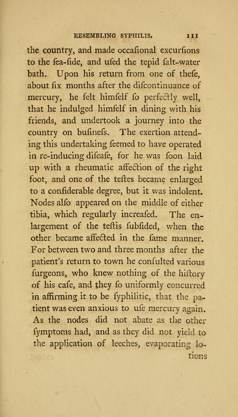 the country, and made occafional excurfions to the fea-fide, and ufed the tepid falt-water bath. Upon his return from one of thefe, about fix months after the difcontinuance of mercury, he felt himfelf fo perfectly well, , that he indulged himfelf in dining with his friends, and undertook a journey into the country on bufuiefs. The exertion attend- ing this undertaking feemed to have operated in re-inducing difeafe, for he was foon laid up with a rheumatic affeftion of the right foot, and one of the teftes became enlarged to a confiderable degree, but it v/as indolent. Nodes alfo appeared on the middle of either tibia, which regularly increafed. The en- largement of the teftis fabfided, when the other became affefted in the fame manner. For between two and three months after the patient's return to town he confulted various furgeons, who knew nothing of the hiilory of his cafe, and they fo uniformly concurred in affirming it to be fyphilitic, that the pa- tient was even anxious to ufe mercui-y again. As the nodes did not abate as the other fymptoms had, and as they did not yield to the application of leeches^ evaporating lo- tions