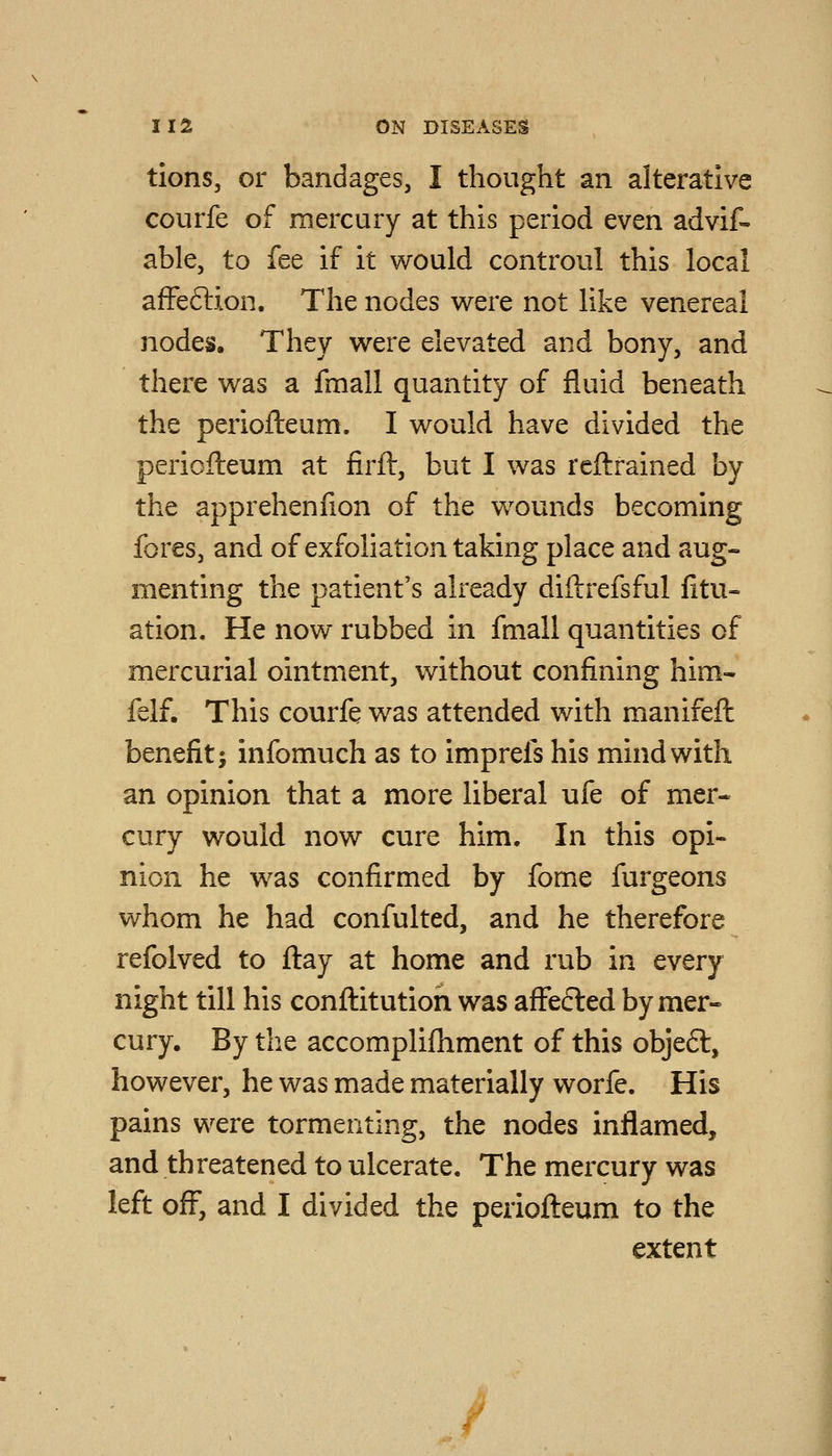 tions, or bandages, I thought an alterative courfe of mercury at this period even advif- able, to fee if it would controul this local affeftion. The nodes were not like venereal nodes. They were elevated and bony, and there was a fmall quantity of fluid beneath the periofleum. I would have divided the periofteum at firft, but I was rcftrained by the apprehenfion of the wounds becoming fores, and of exfoliation taking place and aug- menting the patient's already diftrefsful fitu- ation. He now rubbed in fmall quantities of mercurial ointment, without confining him- felf. This courfe was attended with manifeft benefit; infomuch as to imprefs his mind with an opinion that a more liberal ufe of mer- cury would now cure him. In this opi- nion he was confirmed by fome furgeons whom he had confulted, and he therefore refolved to ftay at home and rub in every night till his conftitution was affefted by mer« cury. By the accomplifhment of this obje6t, however, he was made materially worfe. His pains were tormenting, the nodes inflamed, and threatened to ulcerate. The mercury was left off^, and I divided the perioflieum to the extent J