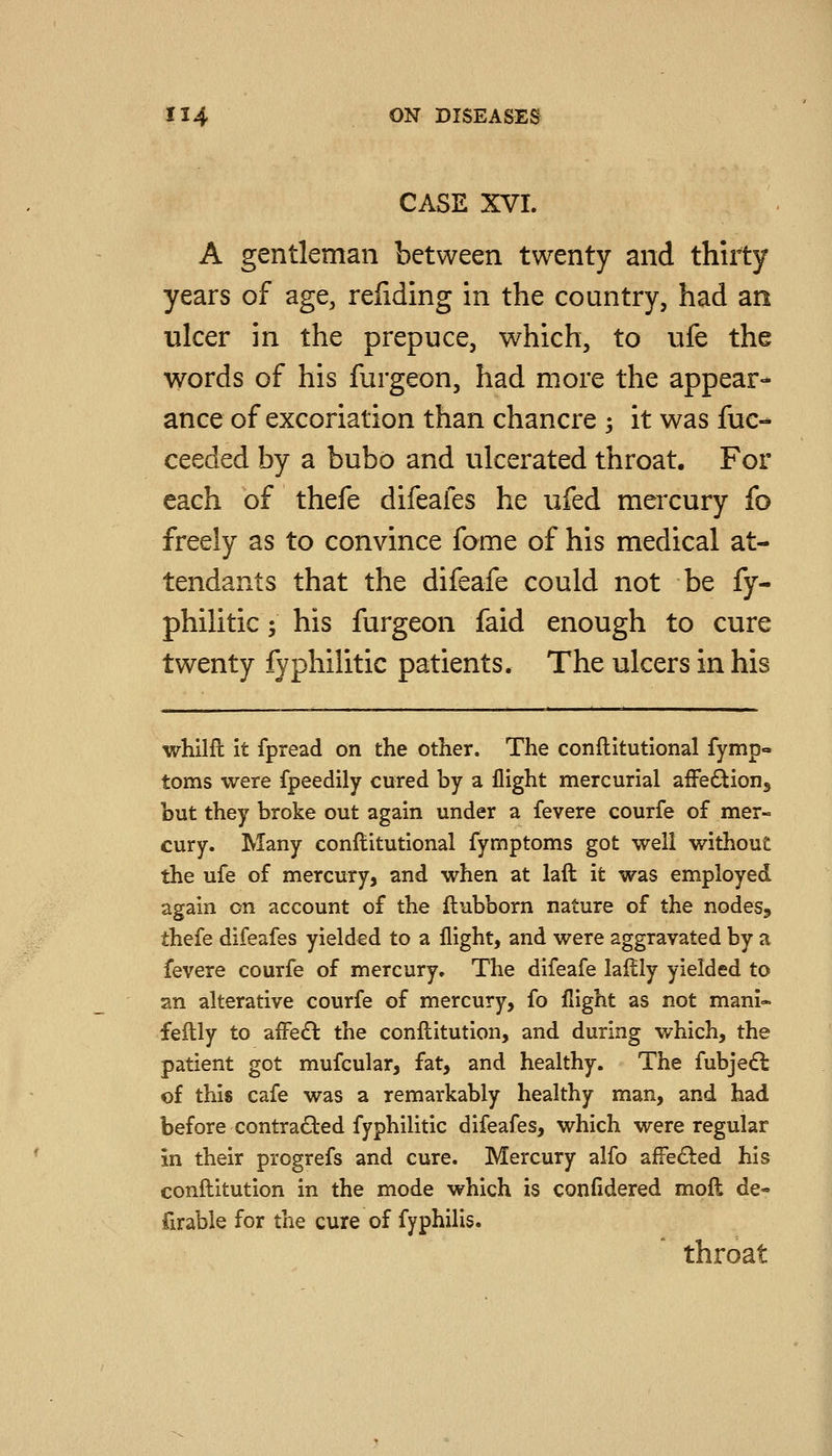 CASE XVI. A gentleman between twenty and thirty years of age, reliding in the country, had an ulcer in the prepuce, which, to ufe the words of his furgeon, had more the appear- ance of excoriation than chancre -, it was fuc- ceeded by a bubo and ulcerated throat. For each of thefe difeafes he ufed mercury fo freely as to convince fome of his medical at- tendants that the difeafe could not be fy- philitic; his furgeon faid enough to cure twenty fyphilitic patients. The ulcers in his whilil it fpread on the other. The conftitutional fymp- toms were fpeedily cured by a flight mercurial afFetStioHj but they broke out again under a fevere courfe of mer- cury. Many conftitutional fymptoms got well without the ufe of mercury, and when at laft it was employed again on account of the ftubborn nature of the nodeSj thefe difeafes yielded to a flight, and were aggravated by a fevere courfe of mercury. The difeafe lalily yielded to an alterative courfe of mercury, fo flight as not manl- feflly to affedl the conllitution, and during which, the patient got mufcular, fat, and healthy. The fubjedl of this cafe was a remarkably healthy man, and had before contrafled fyphilitic difeafes, which were regular in their progrefs and cure. Mercury alfo afre£ted his conftitution in the mode which is confidered moll de- firable for the cure of fyphilis. throat