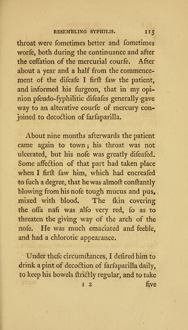 throat were fometimes better and fometimes worfe, both during the continuance and after the ceffation of the merciirial courfe. After about a year and a half from the commence- ment of the difeafe I firft faw the patient, and informed his furgeon, that in my opi- nion pfeudo-fyphilitic difeafes generally gave way to an alterative courfe of mercury con- joined to deco6lion of farfaparilla. About nine months afterwards the patient came again to town ; his throat was not ulcerated, but his nofe was greatly difeafed. Some affection of that part had taken place ^vhen I firft faw him, which had encreafed to fuch a degree, that he was almoft conftantly blowing from his nofe tough mucus and pus, mixed with blood. The Ikin covering the ofTa nafi was alfo very red, fo as to threaten the giving way of the arch of the nofe. He was much emaciated and feeble, and had a chlorotic appearance. Under thefe circumftances, I defired him to drink a pint of deco6lion of farfaparilla daily, to keep his bowels ftriftly regular, and to take I 2 five