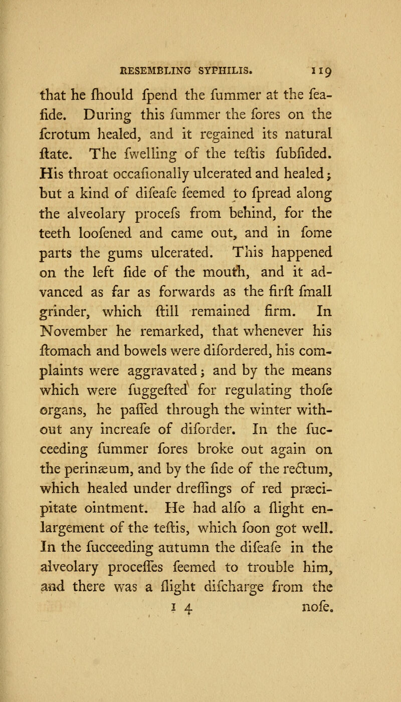 that he fhould fpend the fummer at the fea- fide. During this fummer the fores on the fcrotum healed, and it regained its natural ftate. The fwelling of the teftis fubfided. His throat occafionally ulcerated and healed j but a kind of difeafe feemed to fpread along the alveolary procefs from behind, for the teeth loofened and came out, and in fome parts the gums ulcerated. This happened on the left fide of the mouth, and it ad- vanced as far as forwards as the firft fmall grinder, which ftill remained firm. In November he remarked, that whenever his ftomach and bowels were difordered, his com- plaints were aggravated; and by the means which were fuggefted' for regulating thofe organs, he paffed through the winter with- out any increafe of diforder. In the Suc- ceeding fummer fores broke out again on the perineum, and by the fide of the re6lum, which healed under dreffings of red prseci- pitate ointment. He had alfo a flight en- largement of the teftis, which foon got well. In the fucceeding autumn the difeafe in the alveolary procefles feemed to trouble him, and there was a flight difcharge from the I 4 nofe.