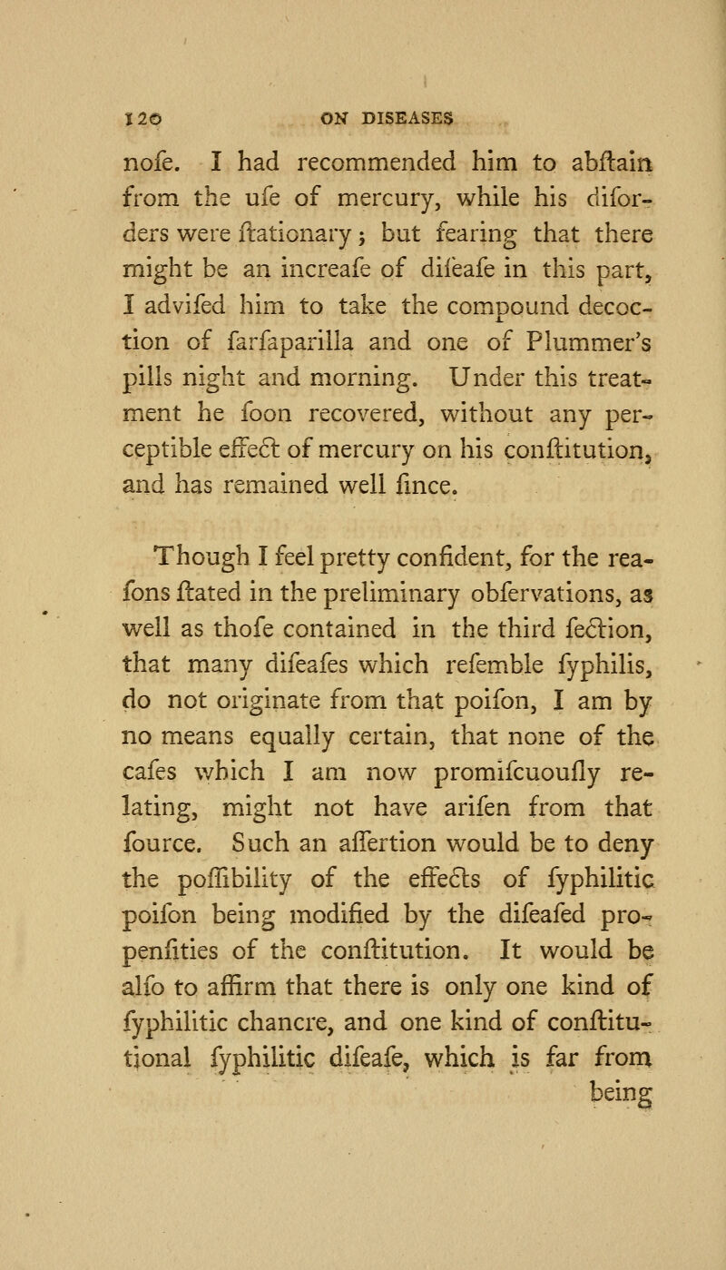 nofe. I had recommended him to abftain from the ufe of mercury, while his difor- ders were ftationary; but fearing that there might be an increafe of diieafe in this part, I advifed him to take the compound decoc- tion of fai-faparilla and one of Plummer's pills night and morning. Under this treats ment he foon recovered, without any per- ceptible efFeft of mercury on his conftitutiorij and has remained well fmce. Though I feel pretty confident, for the rea- fons ftated in the preliminary obfervations, as well as thofe contained in the third feclion, that many difeafes which refemble fyphilis, do not originate from that poifon, I am by no means equally certain, that none of the cafes which I am now promifcuoufly re- lating, might not have arifen from that fource. Such an affertion would be to deny the poffibility of the effects of fyphilitic poifon being modified by the difeafed pro- penfities of the conflitution. It would be alfo to affirm that there is only one kind of fyphilitic chancre, and one kind of conflitu- tional fyphilitic difeafe, which is far from being