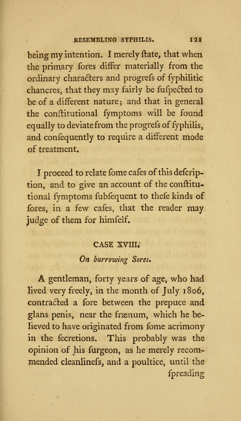 being my intention. I merely ftate, that when the primary fores differ materially from the ordinary charafters and progrefs of fyphilitic chancres, that they may fairly be fufpefled to be of a different nature; and that in general the conititutional fymptoms will be found equally to deviate from the progrefs of fyphilis, and confequently to require a different mode of treatment. I proceed to relate fome cafes of this defcrip- tion, and to give an account of the conflitu- tional fymptoms fubfequent to thefe kinds of fores, in a few cafes, that the reader may Judge of them for himfelf. CASE XVIII.^ On burrowing Sores* A gentleman, forty years of age, who had lived very freely, in the month of July 1806, contrafted a fore between the prepuce and glans penis, near the frsenum, which he be- lieved to have originated from fome acrimony in the fecretions. This probably was the opinion of his furgeon, as he merely recom- mended cleanlinefs, and a poultice, until the fpreading