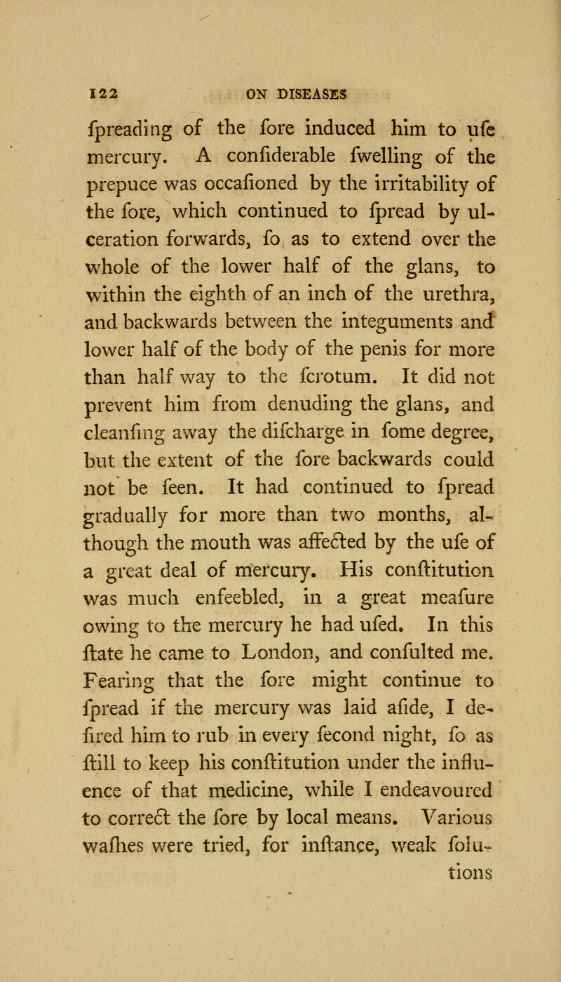 fpreading of the fore induced him to ufe mercury. A confiderable fwelling of the prepuce was occafioned by the irritability of the fove, which continued to fpread by ul- ceration forwards, fo as to extend over the whole of the lower half of the glans, to within the eighth of an inch of the urethra, and backwards between the integuments and lower half of the body of the penis for more than half way to the fcj'otum. It did not prevent him from denuding the glans, and cleanfnig away the difcharge in fome degree, but the extent of the fore backwards could not be feen. It had continued to fpread gradually for more than two months, al- though the mouth was affefted by the ufe of a great deal of mercury. His conftitution was much enfeebled, in a great meafure owing to the mercury he had ufed. In this ftate he came to London, and confulted me. Fearing that the fore might continue to fpread if the mercury was laid afide, I de- fired him to rub in every fecond night, fo as ftill to keep his conftitution under the influ- ence of that medicine, while I endeavoured to correft the fore by local means. Various wafhes were tried, for inftance, weak folu- tions