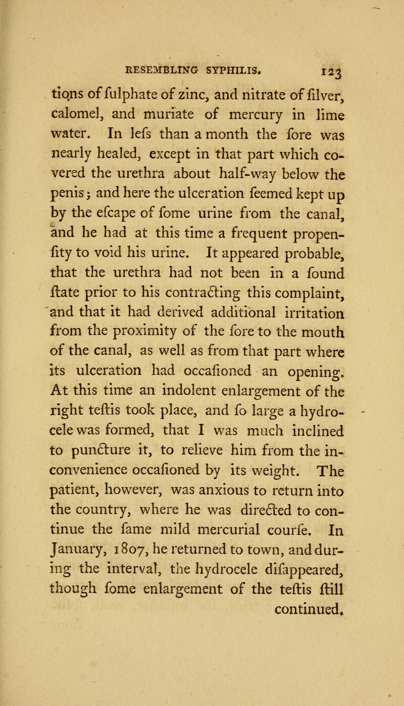 tiqns of fulphate of zinc, and nitrate of filver, calomel, and muriate of mercury in lime water. In lefs than a month the fore was nearly healed, except in that part which co- vered the urethra about half-way below the penis 5 and here the ulceration feemed kept up by the efcape of fome urine from the canal, and he had at this time a frequent propen- lity to void his urine. It appeared probable, that the urethra had not been in a found ftate prior to his contrafting this complaint, and that it had derived additional irritation from the proximity of the fore to the mouth of the canal, as well as from that part where its ulceration had occafioned an opening. At this time an indolent enlargement of the right teftis took place, and fo large a hydro- cele was formed, that I was much inclined to punfture it, to relieve him from the in- convenience occafioned by its weight. The patient, however, was anxious to return into the country, where he was direfted to con- tinue the fame mild mercurial courfe. In January, 1807, he returned to town, and dur- ing the interval, the hydrocele difappeared, though fome enlargement of the teftis ftill continued.