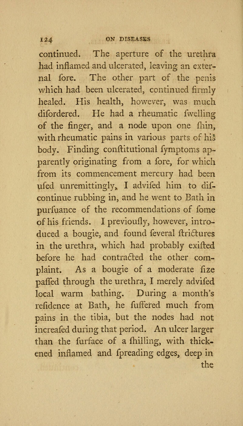 continued. The aperture of the urethra had inflamed and ulcerated, leaving an exter- nal fore. The other part of the penis which had been ulcerated, continued i&rmly healed. His health, however, was much difordered. He had a rheumatic fwelling of the finger, and a node upon one fliin, with rheumatic pains in various parts of hiS body. Finding conftitutional fymptoms ap- parently originating from a fore, for which from its commencement mercury had been ufed unremittingly,, I advifed him to dif- continue rubbing in, and he went to Bath in purfuance of the recommendations of fome of his friends. I previoufly, however, intro- duced a bougie, and found feveral ftriftures in the urethra, which had probably exifted before he had contrafted the other com- plaint. As a bougie of a moderate fize pafTed through the urethra, I merely advifed local warm bathing. During a month's refidence at Bath, he fufteired much from pains in the tibia, but the nodes had not increafed during that period. An ulcer larger than the furface of a (hilling, with thick- ened inflamed and fpreading edges^ deep in the