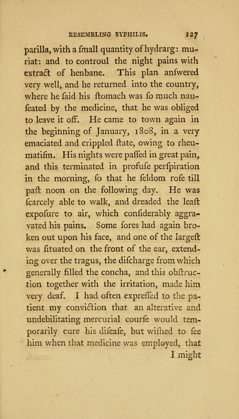 parilla, with a fmall quantity of hydrarg: mu- riat: and to controul the night pains with extra6l of henbane. This plan anfwered very well, and he returned into the country, where he faid his ftomach was fo much nau- feated by the medicine, that he was obliged to leave it off. He came to town again in the begitming of January, 1808, in a very emaciated and crippled ftate, owing to rheu- matifm. His nights were paffed in great pain,^ and this terminated in profufe perfpiration in the morning, fo that he feldom rofe till paft noon on the following day. He was icarcely able to walk, and dreaded the leaft expofure to air, which confiderably aggra- vated his pains. Some fores had again bro- ken out upon his face, and one of the largeft was fituated on the front of the ear, extend- ing over the tragus, the difcharge from which generally filled the concha, and this obftruc- tion together with the irritation, made him very deaf. I had often expreffed to the pa- tient my conviftion that an alterative and undebilitating mercurial courfe would tem- porarily cure his difeafe, but wifhed to fee him when that medicine was employed, that I might