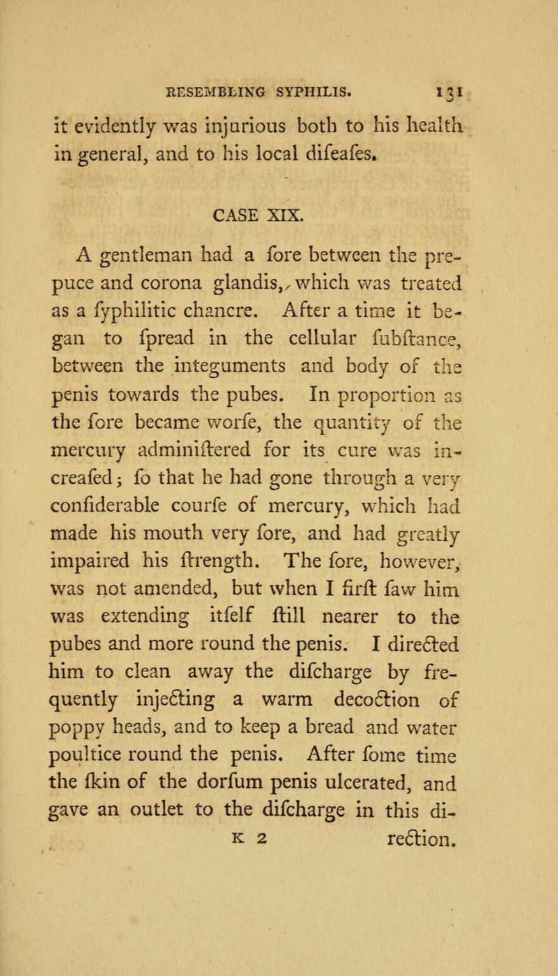 it evidently was injurious both to his health in general, and to his local difeafes. CASE XIX. A gentleman had a fore between the pre- puce and corona glandis,^ which was treated as a fyphiiitic chancre. After a time it be- gan to fpread in the cellular fubftance, between the integuments and body of the penis towards the pubes. In proportion as the fore became worfe, the quantity of the mercury adminiftered for its cure was in- creafed -, (o that he had gone through a very confiderable courfe of mercury, which had made his mouth very fore, and had greatly impaired his ftrength. The fore, however, was not amended, but when I firil faw him was extending itfelf ftill nearer to the pubes and more round the penis. I direfted him to clean away the difcharge by fre- quently injefting a warm deco6lion of poppy heads, and to keep a bread and water poultice round the penis. After fome time the (kin of the dorfum penis ulcerated, and gave an outlet to the difcharge in this di- K 2 re6lion.