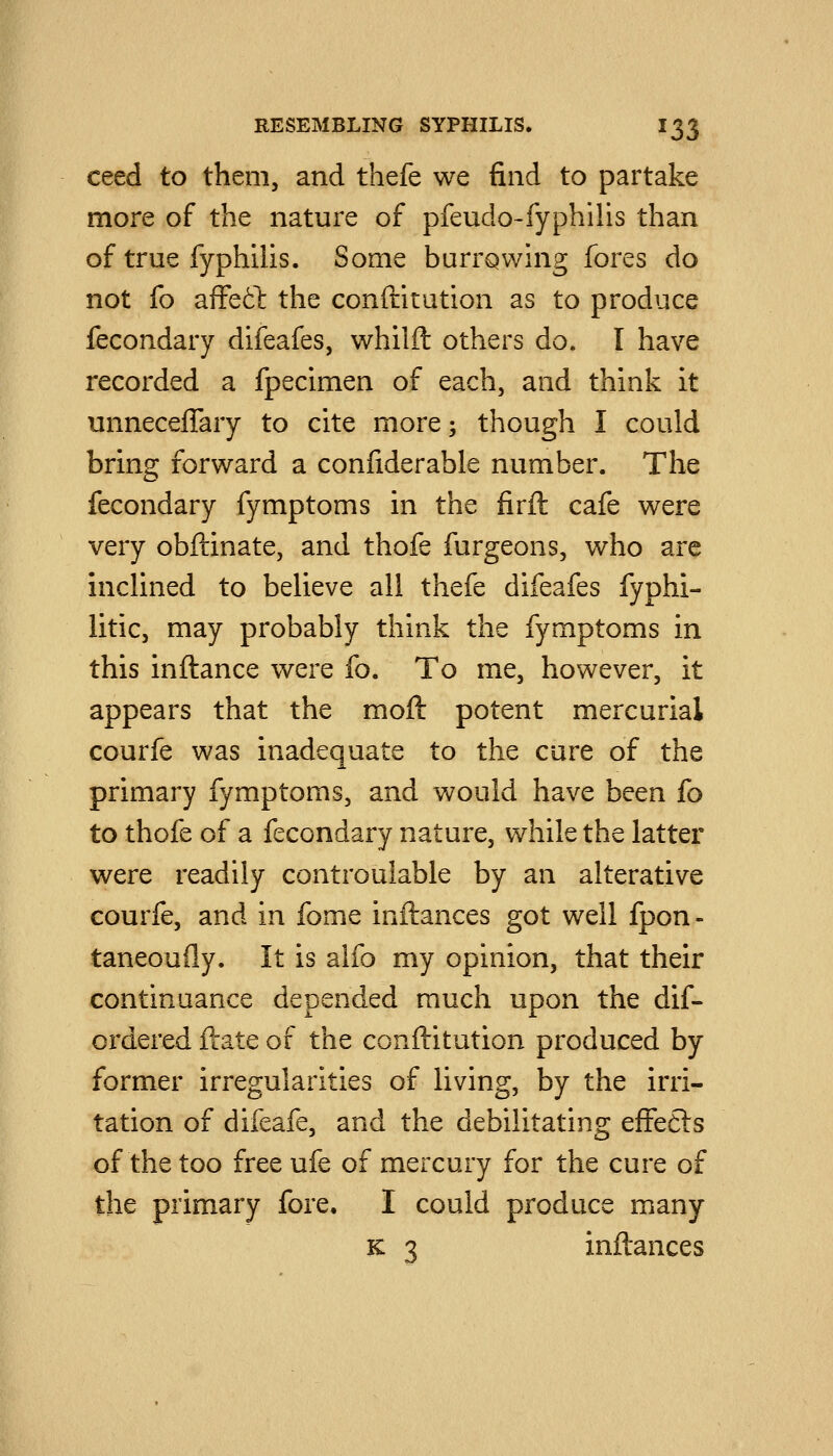 ceed to them, and thefe we find to partake more of the nature of pfeudo-fyphilis than of true fyphilis. Some burrQwing fores do not fo affetl the conftitution as to produce fecondary difeafes, whilft others do. I have recorded a fpecimen of each, and think it unnecelTary to cite more; though I could bring forward a confiderable number. The fecondary fymptoms in the firil cafe were very obftinate, and thofe furgeons, who are inchned to believe all thefe difeafes fyphi- litic, may probably think the fymptoms in this inftance were fo. To me, however, it appears that the moft potent mercurial courfe was inadequate to the cure of the primary fymptoms, and would have been fo to thofe of a fecondary nature, while the latter were readily controuiable by an alterative courfe, and in fome inftances got well fpon- taneoufly. It is alfo my opinion, that their continuance depended much upon the dif- ordered ftate of the conftitution produced by former irregularities of living, by the irri- tation of difeafe, and the debilitating efFe£ls of the too free ufe of mercury for the cure of the primary fore. I could produce many K 3 inftances