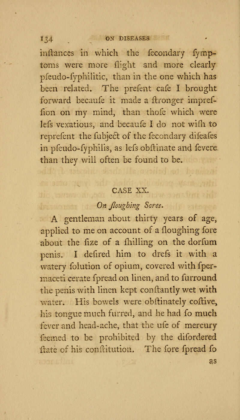 inftances in which the fecondary fymp- toms were more flight and more clearly pfeado-fyphilitic, than in the one which has been related. The prefcnt cafe I brought forward becaufe it made a ftronger impref- fion on my mind, than thofe which were lefs vexatious, and becaufe I do not wiili to reprefent the fubje£t of the fecondary difeafes in pfeudo-fyphilis, as lefs obftinate and fevera than they v/ili often be found to be. CASE XX. On Jloughing Sores. A gentleman about thirty years of age, applied to me on account of a floughing fore about the fize of a {hilling on the dorfum penis. I defired him to dr^fs it with a watery folution of opium, covered v/ith fper- maceti cerate fpread on linen, and to furround the penis with linen kept conftantly wet with vv'-ater. His bowels were obftinately coftive, his tongue much furred, and he had fo much fever and head-ache, that the ufe of mercury feemed to be prohibited by the difordered Hate of his confcitution. The fore fpread fo as