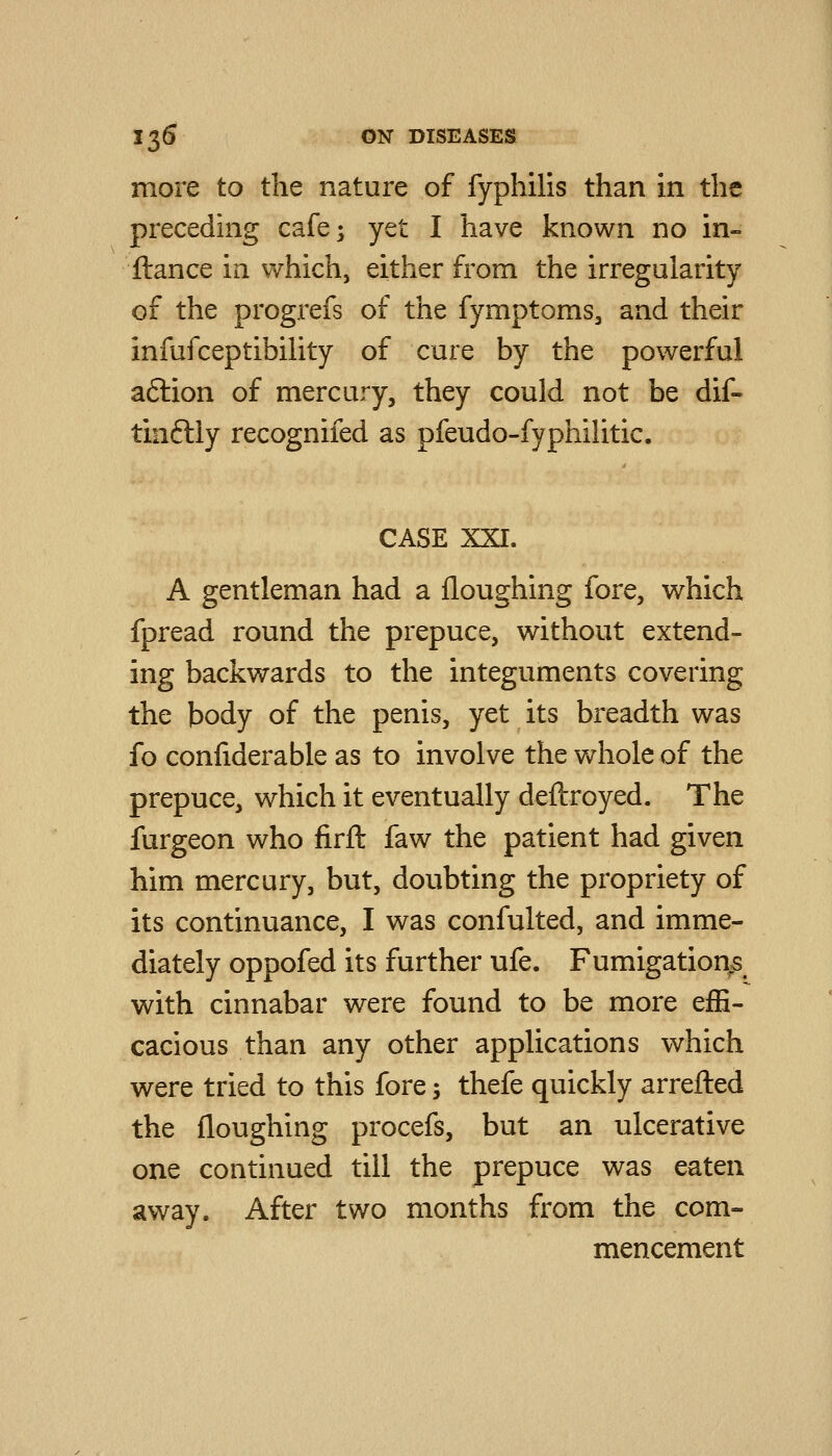more to the nature of fyphilis than in the preceding cafe; yet I have known no in- ftance in which, either from the irregularity of the progrefs of the fymptoms, and their infufceptibiUty of cure by the powerful aftion of mercury, they could not be dif- tinftly recognifed as pfeudo-fyphilitic. CASE XXI. A gentleman had a floughing fore, which fpread round the prepuce, without extend- ing backwards to the integuments covering the body of the penis, yet its breadth was fo confiderable as to involve the whole of the prepuce, which it eventually deftroyed. The furgeon who firft faw the patient had given him mercury, but, doubting the propriety of its continuance, I was confulted, and imme- diately oppofed its further ufe. Fumigation^ with cinnabar were found to be more effi- cacious than any other applications which were tried to this fore; thefe quickly arrefted the floughing procefs, but an ulcerative one continued till the prepuce was eaten away. After two months from the com- mencement