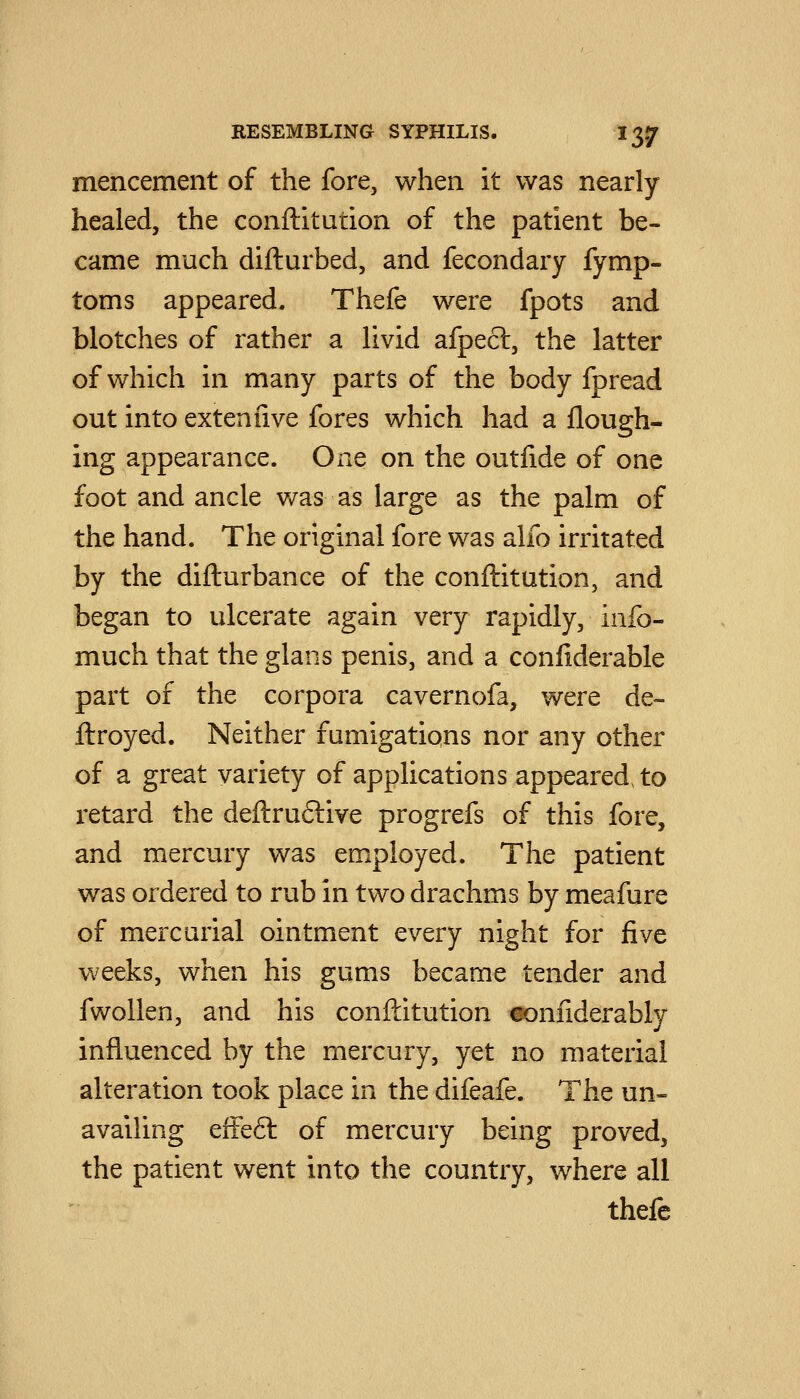 mencement of the fore, when it was nearly healed, the conftitution of the patient be- came much difturbed, and fecondary fymp- toms appeared. Thefe were fpots and blotches of rather a livid afpecl, the latter of which in many parts of the body fpread out into extenfive fores which had a flough- ing appearance. One on the outlide of one foot and ancle was as large as the palm of the hand. The original fore was alfo irritated by the difturbance of the conftitution, and began to ulcerate again very rapidly, info- much that the glans penis, and a confiderable part of the corpora cavernofa, were de- ftroyed. Neither fumigations nor any other of a great variety of applications appeared, to retard the deftru6live progrefs of this fore, and mercury was employed. The patient was ordered to rub in two drachms by meafure of mercurial ointment every night for five weeks, when his gums became tender and fwollen, and his conftitution ^oniiderably influenced by the mercury, yet no material alteration took place in the difeafe. The un- availing effe6l of mercury being proved, the patient went into the country, where all thefe