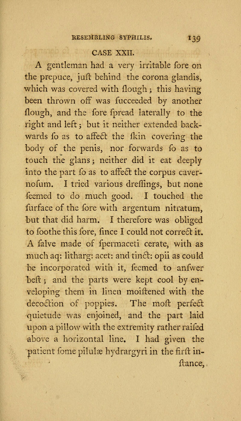 CASE XXII. A gentleman had a very irritable fore on the prepuce, juil behind the corona glandis, which was covered with flough; this having been thrown off was fucceeded by another flough, and the fore fpread laterally to the right and left 5 but it neither extended back- wards fo as to affeft the Ikin covering the body of the penis, nor forwards fo as to touch the glanss neither did it eat deeply into the part fo as to aftecl the corpus caver- nofum. I tried various dreflings, but none feemed to do much good. I touched the furface of the fore with argentum nitratum, but that did harm. I therefore was obliged to foothe this fore, lince I could not correct it. A falve made of fpermaceti cerate, with as muchaq: litharg: acet: andtinft: opii as could be incorporated with it, feemed to anfv/er beft; and the parts were kept cool by en- veloping them in linen moiftened with the decoclion of poppies. The moft perfeft quietude was enjoined, and the part laid upon a pillow with the extremity rather raifed above a horizontal line. I had given the patient fome pilule hydrargyri in the lirft in- ftance.
