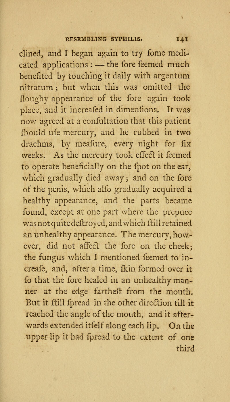 dined, and I began again to try fome medi- cated applications: — the fore feemed much benefited by touching it daily v/ith argentum nitratum 3 but when this was omitted the floughy appearance of the fore again took place, and it increafed in dimenfions. It was now agreed at a ccnfultation that this patient fhould ufe mercury, and he rubbed in two drachms, by meafure, every night for fix weeks. As the mercury took efFeft it feemed to operate beneficially on the fpot on the ear, which gradually died away 3 and on the fore of the penis, which alfo gradually acquired a healthy appearance, and the parts became found, except at one part where the prepuce was not quite deftroyed, and which ftili retain ed an unhealthy appearance. The mercury, how- ever, did not affeft the fore on the cheek; the fungus which I mentioned feemed to in- creafe, and, after a time, {kin formed over it fo that the fore healed in an unhealthy man- ner at the edge fartheft from the m.outh. But it ftill fpread in the other direftion till it reached the angle of the mouth, and it after- wards extended itfelf along each lip. On the upper lip it had fpread to the extent of one third