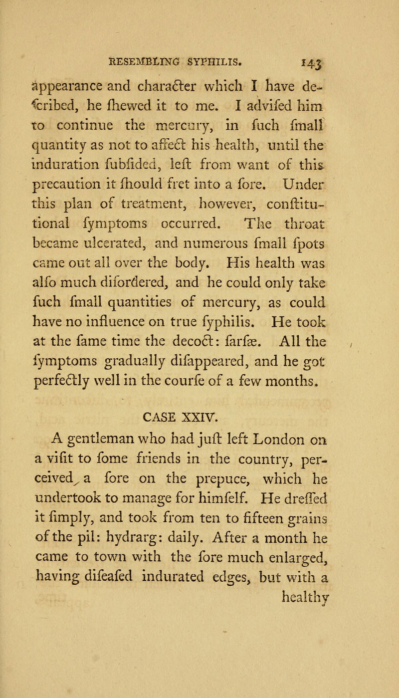appearance and charafter which I have de- scribed, he fhevved it to me. I advifed him to continue the mercury, in fiich fmall quantity as not to afie£l his health, until the induration fublided, left from want of this, precaution it ftiould fret into a fore. Under this plan of treatment, however, conftitu- tional fymptoms occurred. The throat becam.e ulcerated, and numerous fmall fpots came out all over the body. His health was alfo much difordered, and he could only take fuch fmall quantities of mercury, as could have no influence on true fyphilis. He took at the fame time the decoft: farfae. All the fymptoms gradually difappeared, and he got perfedly well in the courfe of a few months. CASE XXIV. A gentleman who had juft left London on a vifit to fome friends in the country, per- ceived^ a fore on the prepuce, which he undertook to manage for himfelf. He dreiTed it fimply, and took from ten to fifteen grains of the pil: hydrarg: daily. After a month he came to town with the fore much enlarged, having difeafed indurated edges, but with a healthy