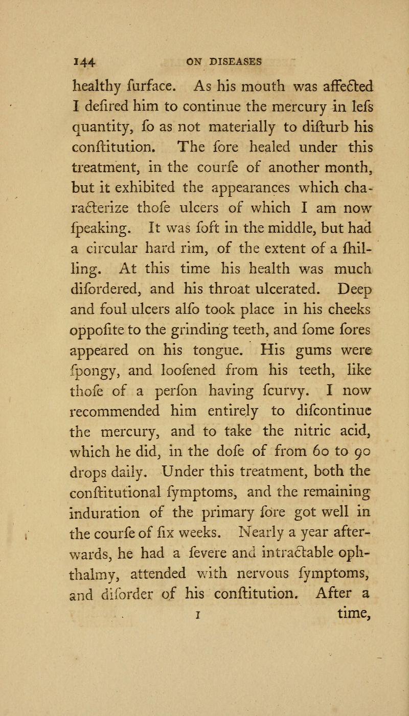 healthy farface. As his mouth was afFeSbed I defired him to continue the mercury in lefs quantity, fo as not materially to difturb his conftitution. The fore healed under this treatment, in the courfe of another month, but it exhibited the appearances which cha- rafterize thofe ulcers of which I am now fpeaking. It was foft in the middle, but had a circular hard rim, of the extent of a {hil- ling. At this time his health was much difordered, and his throat ulcerated. Deep and foul ulcers alfo took place in his cheeks oppofite to the grinding teeth, and fome fores appeared on his tongue. His gums were fpongy, and loofened from his teeth, like thofe of a perfon having fcurvy. I now recommended him entirely to difcontinue the mercury, and to take the nitric acid, which he did, in the dofe of from 60 to 90 drops daily. Under this treatment, both the conftitutional fymptoms, and the remaining induration of the primary fore got well in the courfe of fix weeks. Nearly a year after- wards, he had a fevere and intractable oph- thalmy, attended with nervous fymptoms, and diforder of his conftitution. After a I time.