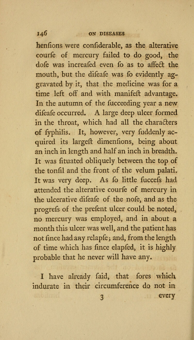 henfions were confiderable, as the alterative courfe of mercury failed to do good, the dofe was increafed even fo as to afFeft the mouth, but the difeafe was fo evidently ag- gravated by it, that the medicine was for a time left off and with manifeft advantage. In the autumn of the fucceeding year a new difeafe occurred. A large deep ulcer formed in the throat, which had all the charafters of fyphilis. It, however, very fuddenly ac- quired its largeft dimenlions, being about an inch in length and half an inch in breadth. It was fituated obliquely between the top of the tonfil and the front of the velum palati. It was very deep. As fo little fuccefs had attended the alterative courfe of mercury in the ulcerative difeafe of the nofe, and as the progrefs of the prefent ulcer could be noted, no mercury was employed, and in about a month this ulcer was well, and the patient has not iince had any relapfe; and, from the length of time which has fmce elapfed, it is highly probable that he never will have any. I have already faid, that fores which indurate in their circumference do not in