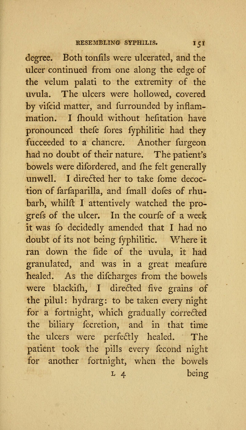 degree. Both tonfils were ulcerated, and the ulcer continued from one along the edge of the velum palati to the extremity of the uvula. The ulcers w^ere hollowed, covered by vifcid matter, and furrounded by inflam- mation. I fhould without hefitation have pronounced thefe fores fyphilitic had they fucceeded to a chancre. Another furgeon had no doubt of their nature. The patient's bowels were difordered, and fhe felt generally unwell. I direfted her to take fome decoc- tion of farfaparilla, and fmall dofes of rhu- barb, whilfl: I attentively watched the pro- grefs of the ulcer. In the courfe of a week it was fo decidedly amended that I had no doubt of its not being fyphilitic. Where it ran down the fide of the uvula, it had granulated, and was in a great meafure healed. As the difcharges from the bowels were blackifh, I direfted five grains of the pilul: hydrarg: to be taken every night for a fortnight, which gradually correfted the biliary fecretion, and in that time the ulcers were perfeftly healed. The patient took the pills every fecond night for another fortnight, vvdien the bowels L 4 being