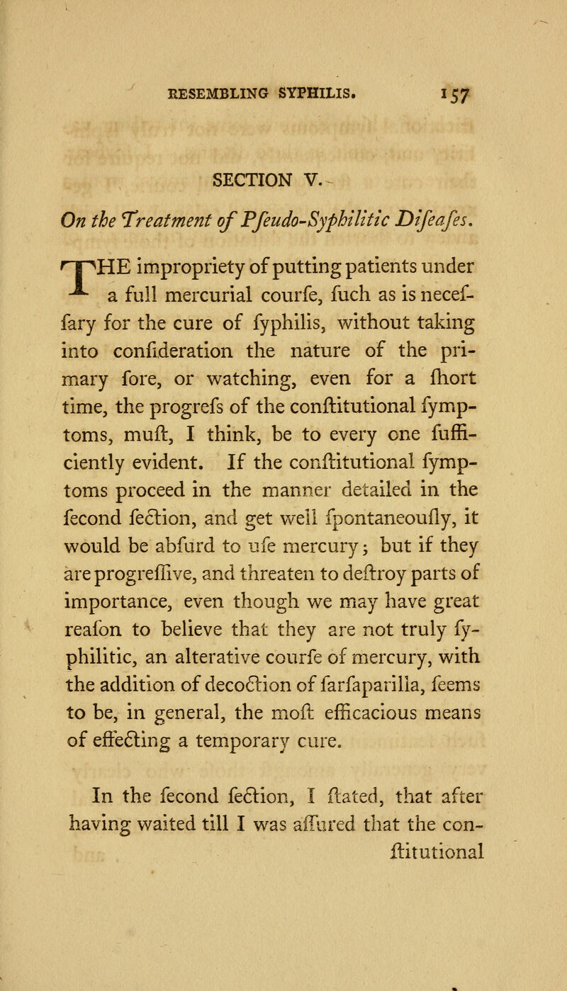 SECTION v.- On the Treatment of PfeudO'Syphilitic Dtfeafes. npHE impropriety of putting patients under ■^ a full mercurial courfe, fuch as is necef- fary for the cure of fyphilis, without taking into confideration the nature of the pri- mary fore, or watching, even for a fhort time, the progrefs of the conftitutional fymp- toms, muft, I think, be to every one fuffi- ciently evident. If the conftitutional fymp- toms proceed in the manner detailed in the fecond feclion, and get well fpontaneoufly, it would be abfurd to ufe mercury; but if they areprogreffive, and threaten to deftroy parts of importance, even though we may have great reafon to believe that they are not truly fy~ philitic, an alterative courfe of mercury, with the addition of decoftion of farfaparilla, feems to be, in general, the moft efficacious means of effefting a temporary cure. In the fecond feftion, I ftated, that after having waited till I was affured that the con- ftitutional