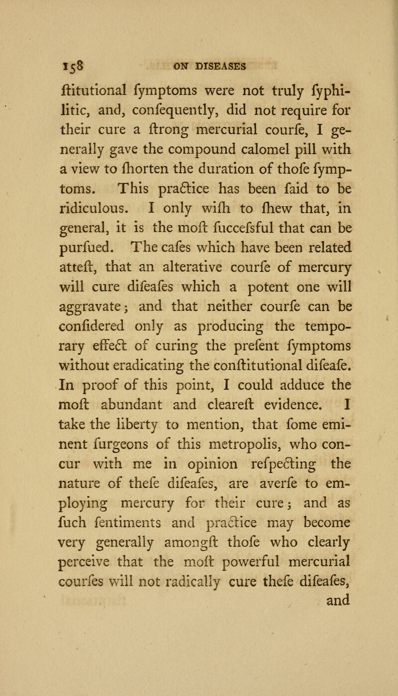 ftitutional fymptoms were not truly fyphi- litic, and, confequently, did not require for their cure a ftrong mercurial courfe, I ge- nerally gave the compound calomel pill with a view to fliorten the duration of thofe fymp- toms. This praftice has been faid to be ridiculous. I only wifh to fhew that, in general, it is the moft fuccefsful that can be purfued. The cafes which have been related atteft, that an alterative courfe of mercury will cure difeafes which a potent one will aggravate; and that neither courfe can be conlidered only as producing the tempo- rary effeft of curing the prefent fymptoms without eradicating the conftitutional difeafe. In proof of this point, I could adduce the moft abundant and cleareft evidence. I take the liberty to mention, that fome emi- nent furgeons of this metropolis, who con- cur with me in opinion refpecling the nature of thefe difeafes, are averfe to em- ploying mercury for their cure -, and as fuch fentiments and praftice may become very generally amongft thofe who clearly perceive that the moft powerful mercurial courfes will not radically cure thefe difeafes, and