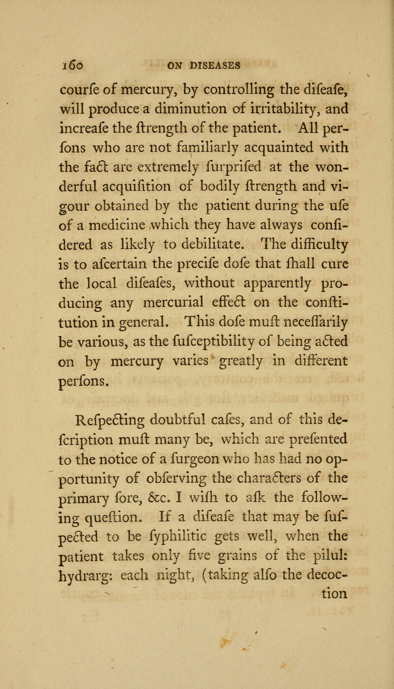 courfe of mercury, by controlling the difeafe, will produce a diminution of irritability, and increafe the ftrength of the patient. AH per- fons who are not faipiliarly acquainted with the fa6t are extremely furprifed at the won- derful acquifition of bodily ftrength and vi- gour obtained by the patient during the ufe of a medicine which they have always confi- dered as likely to debilitate. The difficulty is to afcertain the precife dofe that fhall cure the local difeafes, without apparently pro- ducing any mercurial effeft on the confti- tution in general. This dofe muft neceffarily be various, as the fufceptibility of being a6led on by mercury varies greatly in different perfons. Refpefting doubtful cafes, and of this de- fcription muft many be, which are prefented to the notice of a furgeon who has had no op- portunity of obferving the chara6lers of the primary fore, &c. I wifh to afk the follow- ing queftion. If a difeafe that may be fuf- pecled to be fyphilitic gets well, when the patient takes only five grains of the pilul: hydrarg: each night, (taking alfo the decoc- tion