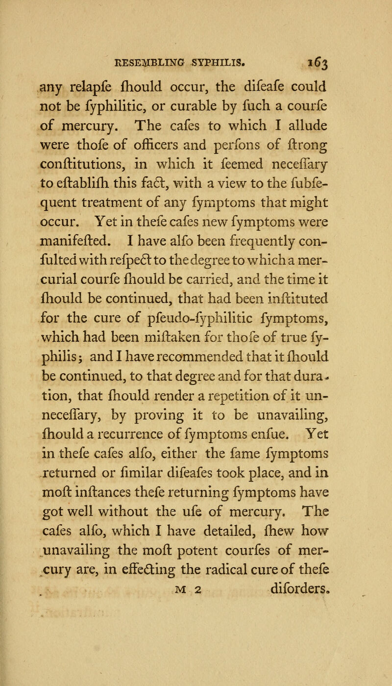 any relapfe fliould occur, the difeafe could not be fyphilitic, or curable by fuch a courfe of mercury. The cafes to which I allude were thofe of officers and peribns of ftrong conftitutions, in which it feemed neceffary to eftablifh this faft, with a view to the fubfe- quent treatment of any fymptoms that might occur. Yet in thefe cafes new fymptoms were manifefted. I have alfo been frequently con- fulted with refpe6l to the degree to which a mer- curial courfe fliould be carried, and the time it fhould be continued, that had been inftituted for the cure of pfeudo-fyphilitic fymptom.s, which had been miftaken for thofe of true fy- philis; and I have recommended that it ftiould be continued, to that degree and for that dura^ tion, that fnould render a repetition of it un- neceffary, by proving it to be unavailing, fhould a recurrence of fymptoms enfue. Yet in thefe cafes alfo, either the fame fymptoms returned or limilar difeafes took place, and in moft inftances thefe returning fymptoms have got well without the ufe of mercury. The cafes alfo, which I have detailed, fhew how unavailing the moft potent courfes of mer- cury are, in efFeding the radical cure of thefe M 2 diforders.