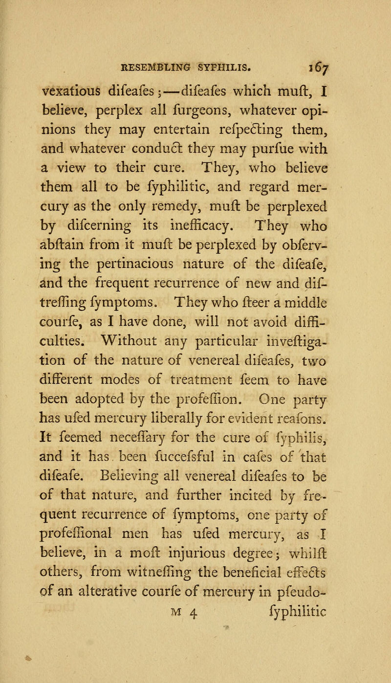 vexatious difeafes;—difeafes which muft, I believe, perplex all furgeons, whatever opi- nions they may entertain refpe(5i:ing them, and whatever conduct they may purfue with a view to their cure. They, who believe them all to be fyphilitic, and regard mer- cury as the only remedy, mull be perplexed by difcerning its inefficacy. They who abftain from it muft be perplexed by obferv- ing the pertinacious nature of the difeafe, and the frequent recurrence of new and dif- treffing fymptoms. They who fteer a middle courfe, as I have done, will not avoid diffi- culties. Without any particular inveftiga- tion of the nature of venereal difeafes, two different modes of treatment feem to have been adopted by the profeffion. One party has ufed mercury liberally for evident reafons. It feemed neceffary for the cure of fyphilis, and it has, been fuccefsful in cafes of that difeafe. Believing all venereal difeafes to be of that nature, and further incited by fre- quent recurrence of fymptoms, one party of profeffional men has ufed mercury, as I believe, in a moft injurious degree ^ wmilft others, from witneffing the beneficial efFe6ls of an alterative courfe of mercury in pfeudo- M 4 fyphilitic