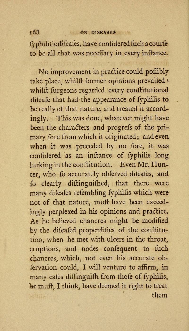 fyphiliticdifeafes, have confideredfuchacourfc to be all that was neceflary in every inftance. No improvement in praftice could poffibly take place^ whilft former opinions prevailed > whilfl: furgeons regarded every conftitutional difeafe that had the appearance of fyphilis to be really of that nature, and treated it accord- ingly. This was done, whatever might have been the chara6lcrs and progrefs of the pri- mary fore from which it originated 3 and even when it was preceded by no fore, it was confidered as an inftance of fyphilis long lurking in the conftitution. Even Mr. Hun- ter, who fo accurately obferved difeafes, and fo clearly diftinguifhed, that there were many difeafes refembling fyphilis which were not of that nature, muft have been exceed- ingly perplexed in his opinions and praftice. As he believed chancres might be modified by the difeafed propenfities of the conftitu- tion, when he met with ulcers in the throat, eruptions, and nodes confequent to fuch chancres, which, not even his accurate ob- fervation could, I will venture to affirm, in many cafes diftinguifh from thofe of fyphilis, he muft, I think, have deemed it right to treat themi