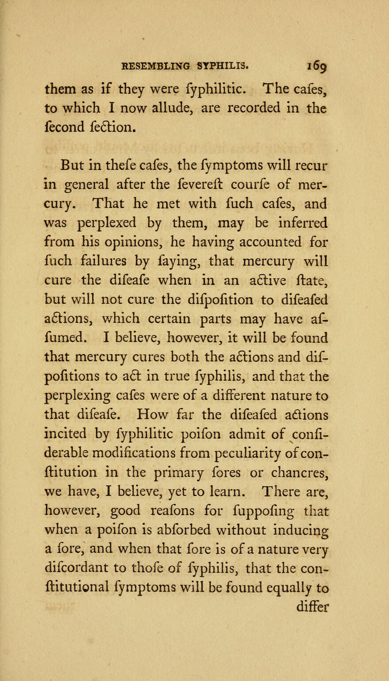 them as if they were fyphilitic. The cafes, to which I now allude, are recorded in the fecond feftion. But in thefe cafes, the fymptoms will recur in general after the fevereft courfe of mer- cury. That he met with fuch cafes, and was perplexed by them, may be inferred from his opinions, he having accounted for fuch failures by faying, that mercury will cure the difeafe when in an a6live ftate, but will not cure the difpofition to difeafed aftions, which certain parts may have af- fumed. I believe, however, it will be found that mercury cures both the aftions and dif- pofitions to aft in true fyphilis, and that the perplexing cafes were of a different nature to that difeafe. How far the difeafed adions incited by fyphilitic poifon admit of confi- derable modifications from peculiarity of con- ftitution in the primary fores or chancres, we have, I believe, yet to learn. There are, however, good reafons for fuppofmg that when a poifon is abforbed without inducing a fore, and when that fore is of a nature very difcordant to thofe of fyphilis, that the con- ftitutional fymptoms will be found equally to differ