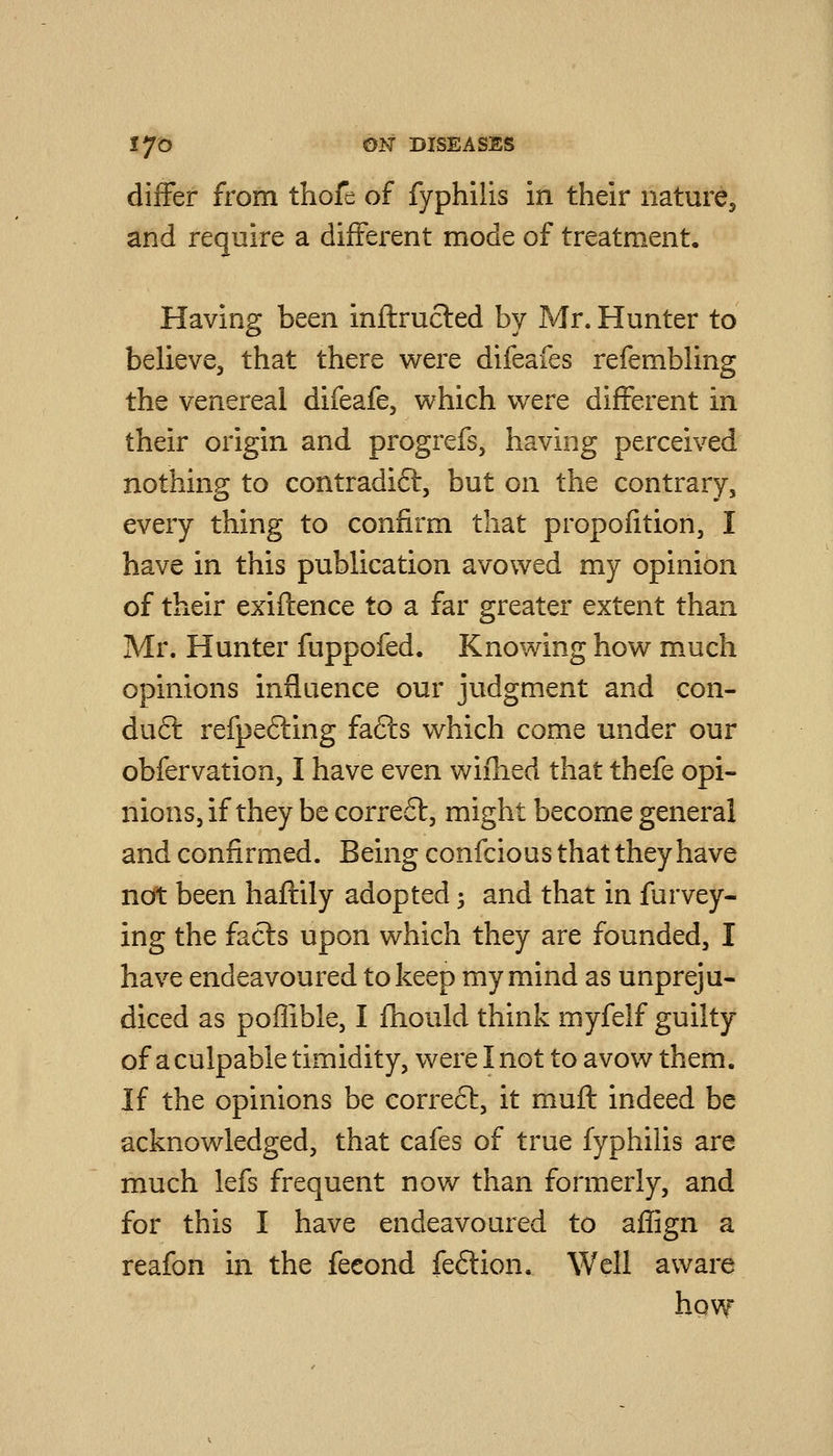 differ from thofe of fyphilis in their naturCj and require a different mode of treatment. Having been inflructed by Mr. Hunter to believe, that there were difeafes refembling the venereal difeafe, which were different in their origin and progrefs, having perceived nothing to contradift, but on the contrary, every thing to confirm that propofition, I have in this publication avowed my opinion of their exiftence to a far greater extent than Mr. Hunter fuppofed. Knowing how m.uch opinions influence our judgment and con- duct refpefting fafts which come under our obfervation, I have even wiihed that thefe opi- nions, if they be correft, might become general and confirmed. Being confcious that they have not been haflily adopted; and that in furvey- ing the facts upon which they are founded, I have endeavoured to keep my mind as unpreju- diced as poflible, I fhould think myfelf guilty of a culpable timidity, were I not to avow them. If the opinions be correct, it muft indeed be acknowledged, that cafes of true fyphilis are much lefs frequent now than formerly, and for this I have endeavoured to affign a reafon in the feeond fe6tion. Well aware hqw