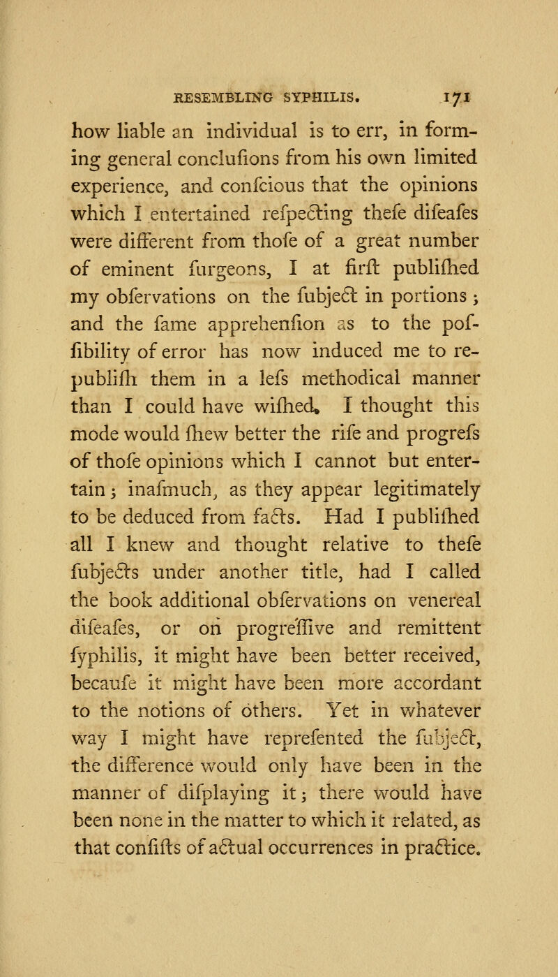 how liable an individual is to err, in form- ing general conclulions from his own limited experience, and confcious that the opinions which I entertained refpecling thefe difeafes were different from thofe of a great number of eminent furgeons, I at firft publifhed my obfervations on the fubject in portions -, and the fame apprehenfion as to the pof- libility of error has now induced me to re- publilh them in a lefs methodical manner than I could have wifhed^ I thought this mode would fliew better the rife and progrefs of thofe opinions which I cannot but enter- tain 3 inafmuch, as they appear legitimately to be deduced from fafts. Had I publiihied all I knew and thought relative to thefe fubjefts under another title, had I called the book additional obfervations on venereal difeafes, or on progre'ffive and remittent fyphilis, it might have been better received, becaufe it might have been more accordant to the notions of others. Yet in v/hatever way I might have reprefented the fabjeft, the difference would only have been in the manner of difplaying it; there would have been none in the matter to which it related, as that conlifts of aftual occurrences in praftice.