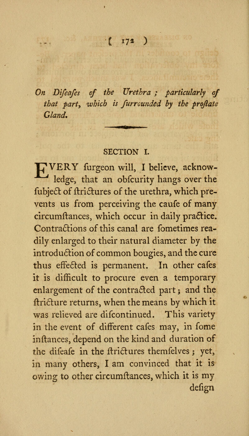 C 17a ) On Di/ea/es of the Urethra ; particularly cf that party which is furrounded by the prqftaie Gland. SECTION I. TJ^VERY furgeon will, I believe, acknow- ledge, that an obfcurity hangs over the fubjeSi: of ftri6lures of the urethra, which pre- vents us from perceiving the caufe of many circumftances, which occur in daily praftice. Contraftions of this canal are fometimes rea- dily enlarged to their natural diameter by the introdu6lion of common bougies, and the cure thus efFefted is permanent. In other cafes it is difficult to procure even a temporary enlargement of the contrafled part; and the ftrifture returns, when the means by which it was relieved are difcontinued. This variety in the tv^nt of different cafes may, in fome inftances, depend on the kind and duration of the difeafe in the ftriftures themfelves 3 yet, in many others, I am convinced that it is owing to other circumftances, which it is my defign