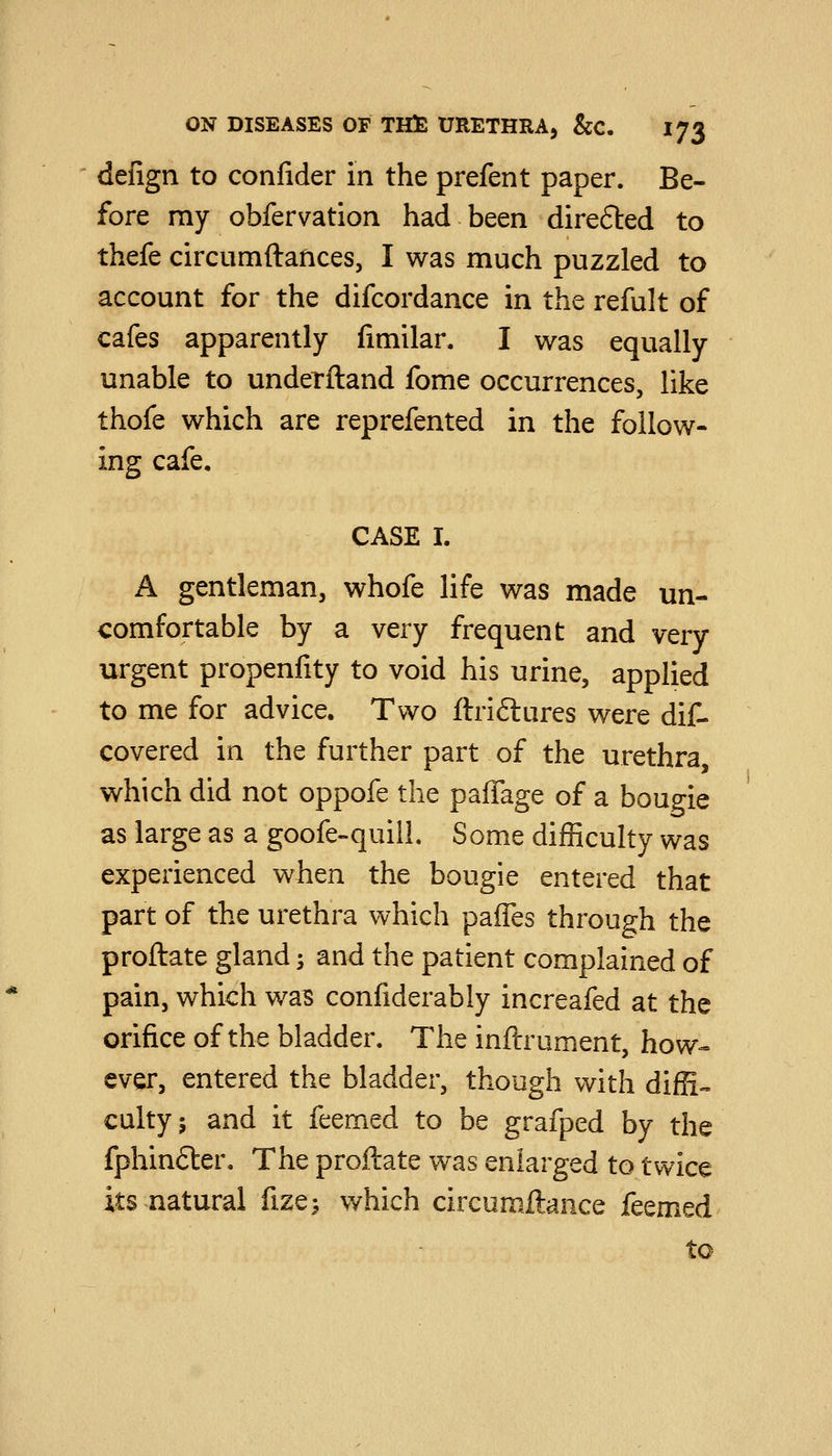 defign to confider in the prefent paper. Be- fore my obfervation had been direfted to thefe circumftances, I was much puzzled to account for the difcordance in the refult of cafes apparently fimilar. I was equally unable to underftand fome occurrences, like thofe which are reprefented in the follow- ing cafe. CASE I. A gentleman, whofe life was made un- comfortable by a very frequent and very urgent propenfity to void his urine, applied to me for advice. Two ftriftures were dif- covered in the further part of the urethra, which did not oppofe the paffage of a bougie as large as a goofe-quill. Some difficulty was experienced when the bougie entered that part of the urethra which paffes through the proftate gland; and the patient complained of pain, which was confiderably increafed at the orifice of the bladder. The inflrument, how- ever, entered the bladder, though with difR-. cultyj and it feemed to be grafped by the fphin£ter. The proftate was enlarged to twice its natural fize;, which circumftaiice feemed to